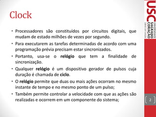 Clock
• Processadores são constituídos por circuitos digitais, que
  mudam de estado milhões de vezes por segundo.
• Para executarem as tarefas determinadas de acordo com uma
  programação prévia precisam estar sincronizados.
• Portanto, usa-se o relógio que tem a finalidade de
  sincronização.
• Qualquer relógio é um dispositivo gerador de pulsos cuja
  duração é chamada de ciclo.
• O relógio permite que duas ou mais ações ocorram no mesmo
  instante de tempo e no mesmo ponto de um pulso;
• Também permite controlar a velocidade com que as ações são
  realizadas e ocorrem em um componente do sistema;            2
 