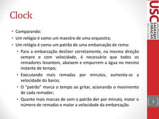 Clock
• Comparando:
• Um relógio é como um maestro de uma orquestra;
• Um relógio é como um patrão de uma embarcação de remo:
  • Para a embarcação deslizer corretamente, na mesma direção
    sempre e com velocidade, é necessário que todos os
    remadores levantem, abaixem e empurrem a água no mesmo
    instante de tempo;
  • Executando mais remadas por minutos, aumenta-se a
    velocidade do barco;
  • O “patrão” marca o tempo ao gritar, acionando o movimento
    de cada remador;
  • Quanto mais marcas de som o patrão der por minuto, maior o   3
    número de remadas e maior a velocidade da embarcação.
 
