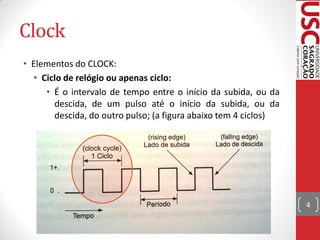 Clock
• Elementos do CLOCK:
  • Ciclo de relógio ou apenas ciclo:
     • É o intervalo de tempo entre o início da subida, ou da
       descida, de um pulso até o início da subida, ou da
       descida, do outro pulso; (a figura abaixo tem 4 ciclos)




                                                                 4
 