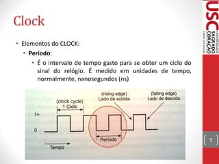 Clock
• Elementos do CLOCK:
  • Período:
     • É o intervalo de tempo gasto para se obter um ciclo do
       sinal do relógio. É medido em unidades de tempo,
       normalmente, nanosegundos (ns)




                                                                5
 