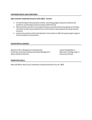 EXPANDED ROLES AND FUNCTIONS
Elgin Volunteer Leadership Group Co-Chair (2015 - Current)
 Co-leadthe ElginVLGkeepingthe timeline,monitoringprogresstowardsmilestonesand
deadlines;coordinatingall communicationswithinthe VLG.
 Maintainedthe calendarof meetingsforthe group,developandleadsatagendaat meetings
and holdsmembersaccountable fortheircommitmentsinplanningandexecutingvolunteer
activities.
 Lead communicationswithlocal leadershipinthe locationorLOB andreportsprogressagainst
the annual planfor volunteerism.
EDUCATION & LICENSES
Bachelorof Arts, ManagementandLeadership JudsonCollege Elgin,IL
Certificate,EssentialsandAdvancedProjectManagement ElginComm.College,Elgin,IL
Master Gardener(Alumni) Universityof Illinois
COMPUTER SKILLS
MicrosoftOffice:Word,Excel,PowerPoint,Outlook,SharePoint,TS1,HP, ALM
 