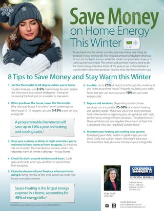 SaveMoneyonHomeEnergy
ThisWinter
As we head into the winter months, you may notice one thing: an
increase in your energy bill. The reduced amount of daylight drives us
to turn on our lights sooner, while the cooler temperatures cause us to
crank up the heat inside. The winter and summer months tend to be
the most energy-intensive times of the year, as we try to maintain a
comfortable indoor temperature, despite what the thermometer says.
8 Tips to Save Money and Stay Warm this Winter
© 2016 Buffini & Company. All Rights Reserved. Used by Permission. RMMK DECEMBER MF S
1. Set the thermostat to 68 degrees when you’re home.
Studies show you use 3-5% more energy for each degree
the thermostat is set above 68 degrees.1
Instead of
increasing the heat, put on a sweater to stay warm.
2. When you leave the house, lower the thermostat.
Why heat your house if no one is home? Lowering your
thermostat 10 -15 degrees can save 5-15% a year on your
energy bill.1
A programmable thermostat will
save up to 10% a year on heating
and cooling costs.2
3. Close your curtains or blinds at night and when you’re
not home to keep warm air from escaping. Go the extra
mile and invest in thermal blackout curtains, which can
help keep warm air where it belongs—in your home.
4. Check for drafts around windows and doors. Caulk
gaps and cracks when you see them to prevent heat
from escaping.
5. Close the damper of your fireplace when you’re not
using it. Being mindful of this small action can keep your
house noticeably warmer.
Space heating is the largest energy
expense in a home, accounting for
45% of energy bills.2
6. Insulate. Up to 25% of heat is lost through the small cracks
and holes around the house.2
Properly insulating your walls,
floors and attic can save you up to 10% on your total
energy costs.1
7. Replace old windows. Depending on the climate,
windows can account for 25-50% of a home’s heating
and cooling needs.2
Make sure you’re not losing precious
heat in the winter by replacing your old windows with high
performance, energy-efficient windows. The added bonus?
These windows not only regulate the amount of heat that
is absorbed, they also help block outside noise.3
8. Maintain your heating and cooling duct system.
By keeping your HVAC system in great shape, you can
avoid costly and sudden repairs that might leave your
home without heat, plus save money on your energy bills.
Vicky Faulk
ePRO, SRES
Coldwell Banker
6137 La Salle Ave.
Oakland, CA 94611
510-468-3335
Cal-BRE #00974458
vicky.faulk@cbnorcal.com
www.vickyfaulkrealestate.com
 