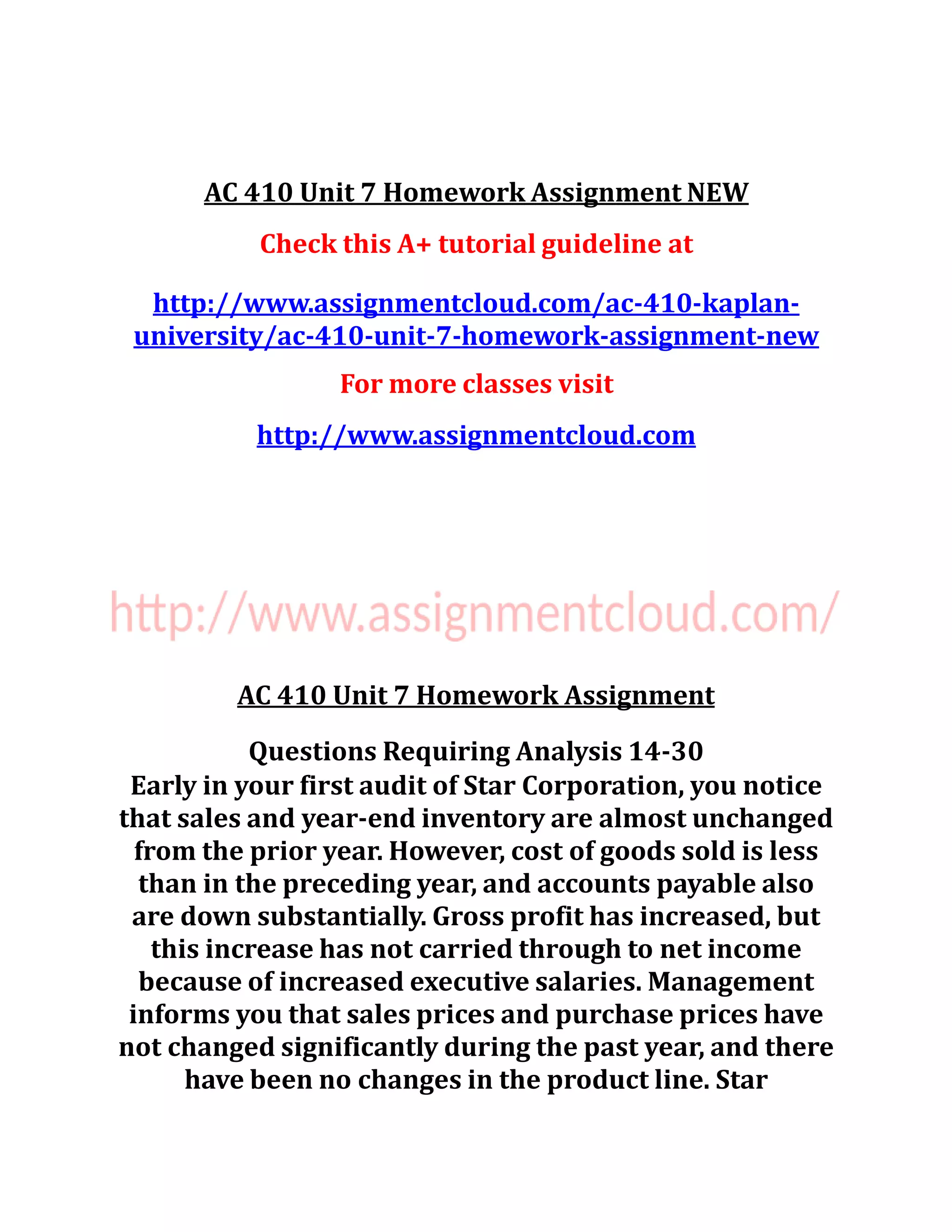 AC 410 Unit 7 Homework Assignment NEW
Check this A+ tutorial guideline at
http://www.assignmentcloud.com/ac-410-kaplan-
university/ac-410-unit-7-homework-assignment-new
For more classes visit
http://www.assignmentcloud.com
AC 410 Unit 7 Homework Assignment
Questions Requiring Analysis 14-30
Early in your first audit of Star Corporation, you notice
that sales and year-end inventory are almost unchanged
from the prior year. However, cost of goods sold is less
than in the preceding year, and accounts payable also
are down substantially. Gross profit has increased, but
this increase has not carried through to net income
because of increased executive salaries. Management
informs you that sales prices and purchase prices have
not changed significantly during the past year, and there
have been no changes in the product line. Star
 