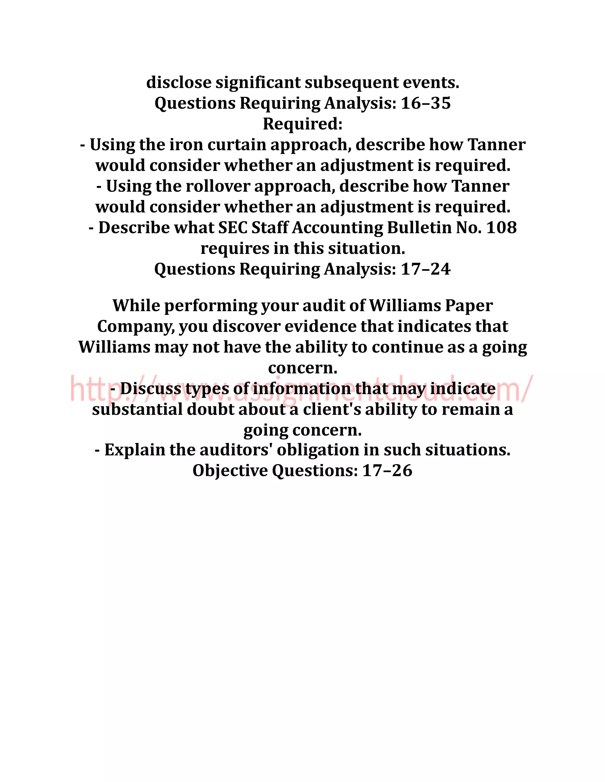 disclose significant subsequent events.
Questions Requiring Analysis: 16–35
Required:
- Using the iron curtain approach, describe how Tanner
would consider whether an adjustment is required.
- Using the rollover approach, describe how Tanner
would consider whether an adjustment is required.
- Describe what SEC Staff Accounting Bulletin No. 108
requires in this situation.
Questions Requiring Analysis: 17–24
While performing your audit of Williams Paper
Company, you discover evidence that indicates that
Williams may not have the ability to continue as a going
concern.
- Discuss types of information that may indicate
substantial doubt about a client's ability to remain a
going concern.
- Explain the auditors' obligation in such situations.
Objective Questions: 17–26
 