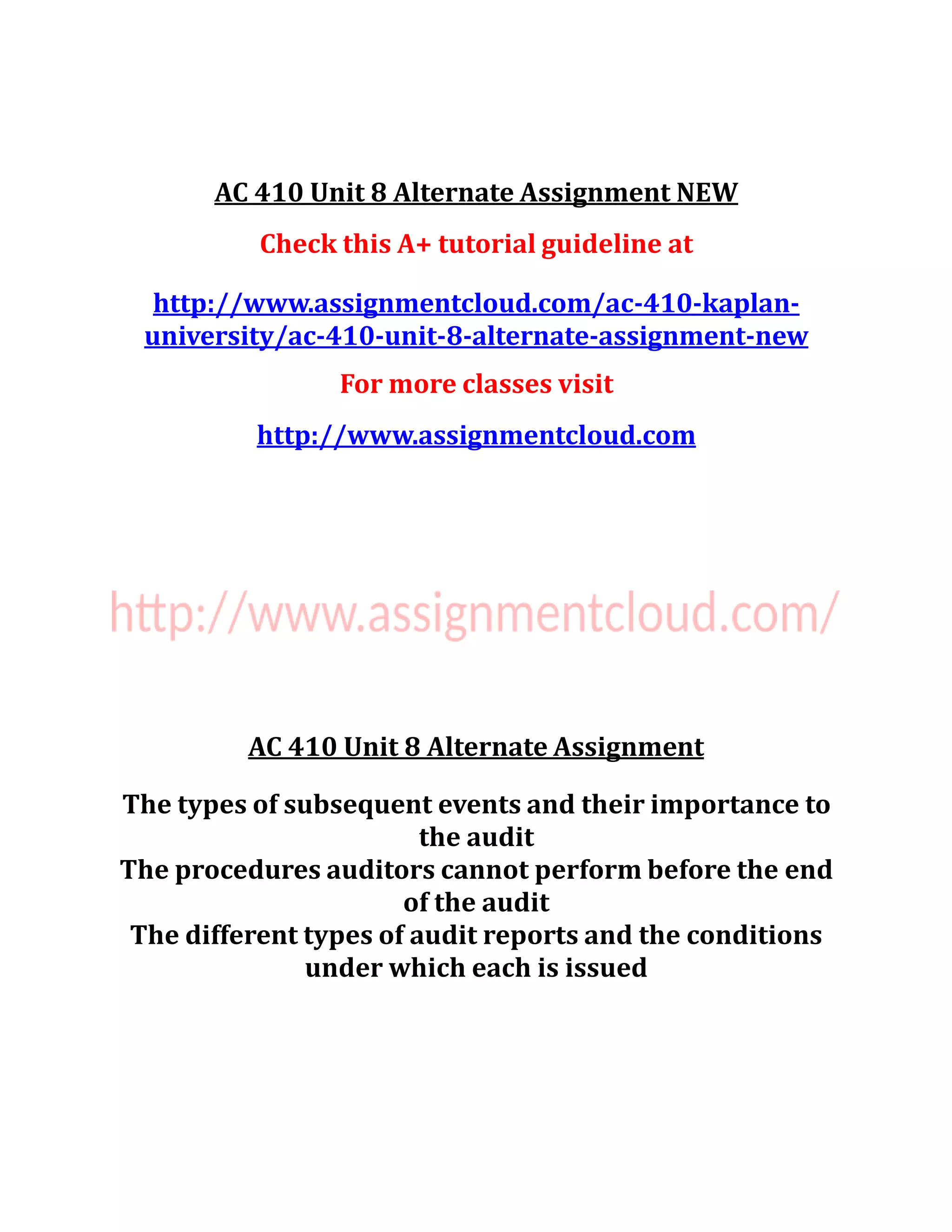 AC 410 Unit 8 Alternate Assignment NEW
Check this A+ tutorial guideline at
http://www.assignmentcloud.com/ac-410-kaplan-
university/ac-410-unit-8-alternate-assignment-new
For more classes visit
http://www.assignmentcloud.com
AC 410 Unit 8 Alternate Assignment
The types of subsequent events and their importance to
the audit
The procedures auditors cannot perform before the end
of the audit
The different types of audit reports and the conditions
under which each is issued
 