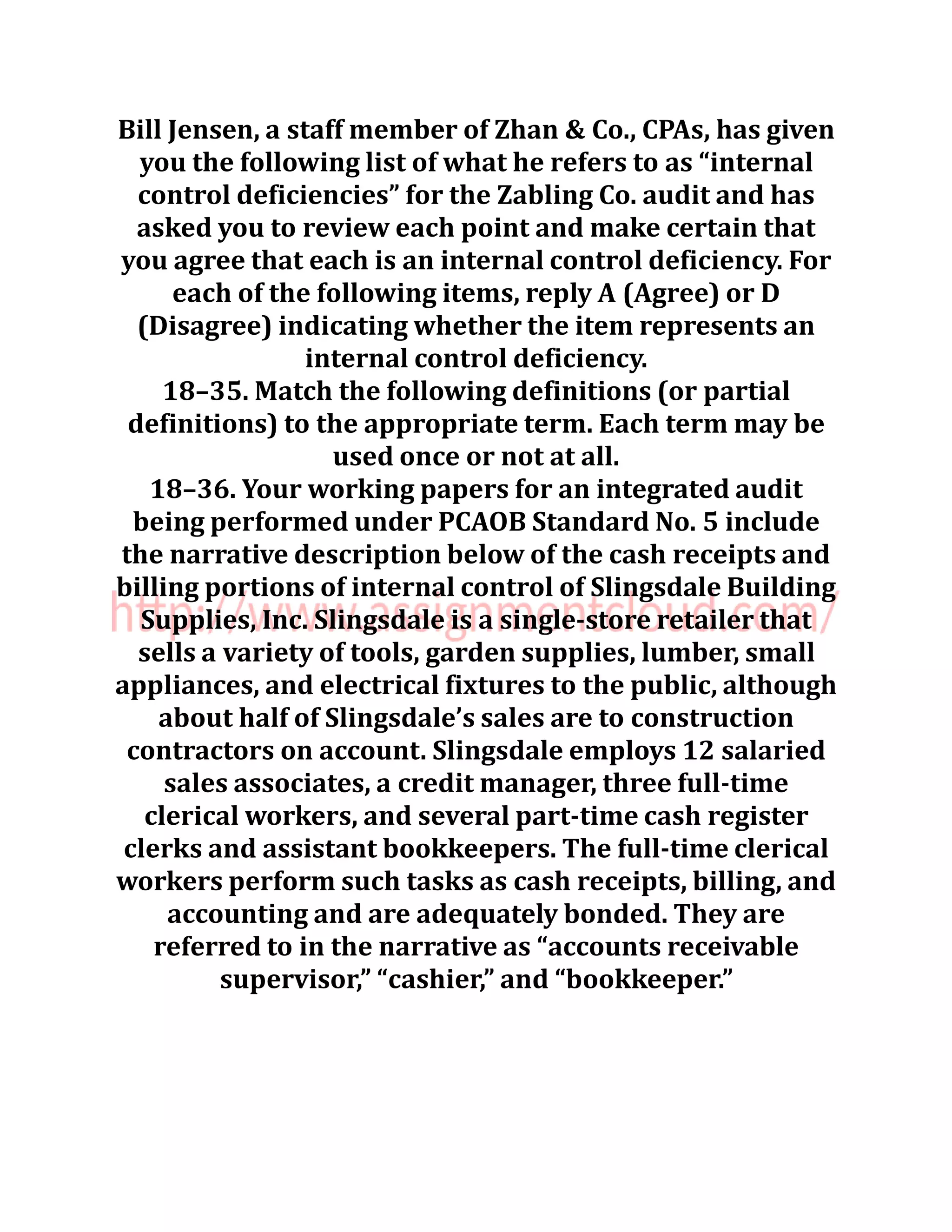 Bill Jensen, a staff member of Zhan & Co., CPAs, has given
you the following list of what he refers to as “internal
control deficiencies” for the Zabling Co. audit and has
asked you to review each point and make certain that
you agree that each is an internal control deficiency. For
each of the following items, reply A (Agree) or D
(Disagree) indicating whether the item represents an
internal control deficiency.
18–35. Match the following definitions (or partial
definitions) to the appropriate term. Each term may be
used once or not at all.
18–36. Your working papers for an integrated audit
being performed under PCAOB Standard No. 5 include
the narrative description below of the cash receipts and
billing portions of internal control of Slingsdale Building
Supplies, Inc. Slingsdale is a single-store retailer that
sells a variety of tools, garden supplies, lumber, small
appliances, and electrical fixtures to the public, although
about half of Slingsdale’s sales are to construction
contractors on account. Slingsdale employs 12 salaried
sales associates, a credit manager, three full-time
clerical workers, and several part-time cash register
clerks and assistant bookkeepers. The full-time clerical
workers perform such tasks as cash receipts, billing, and
accounting and are adequately bonded. They are
referred to in the narrative as “accounts receivable
supervisor,” “cashier,” and “bookkeeper.”
 