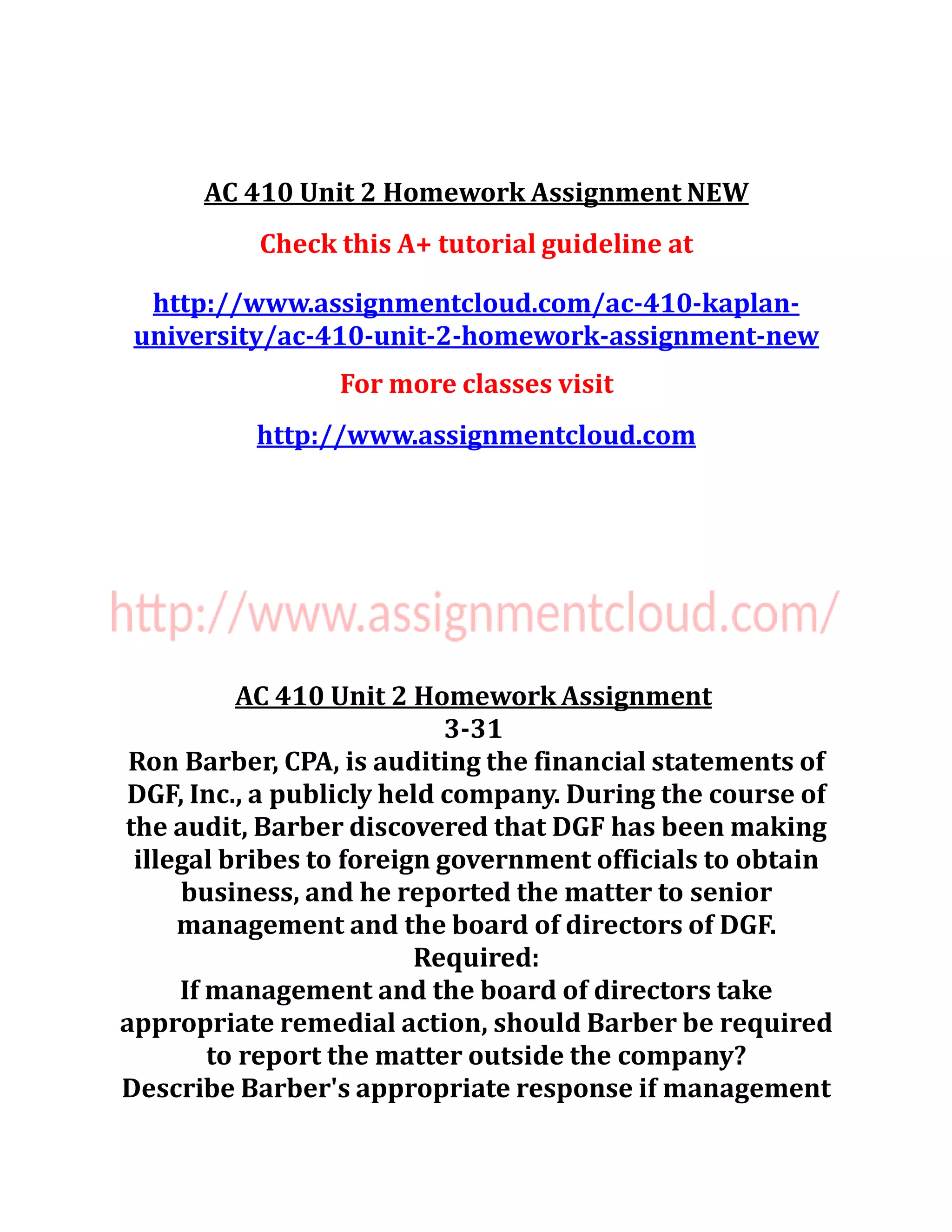AC 410 Unit 2 Homework Assignment NEW
Check this A+ tutorial guideline at
http://www.assignmentcloud.com/ac-410-kaplan-
university/ac-410-unit-2-homework-assignment-new
For more classes visit
http://www.assignmentcloud.com
AC 410 Unit 2 Homework Assignment
3-31
Ron Barber, CPA, is auditing the financial statements of
DGF, Inc., a publicly held company. During the course of
the audit, Barber discovered that DGF has been making
illegal bribes to foreign government officials to obtain
business, and he reported the matter to senior
management and the board of directors of DGF.
Required:
If management and the board of directors take
appropriate remedial action, should Barber be required
to report the matter outside the company?
Describe Barber's appropriate response if management
 