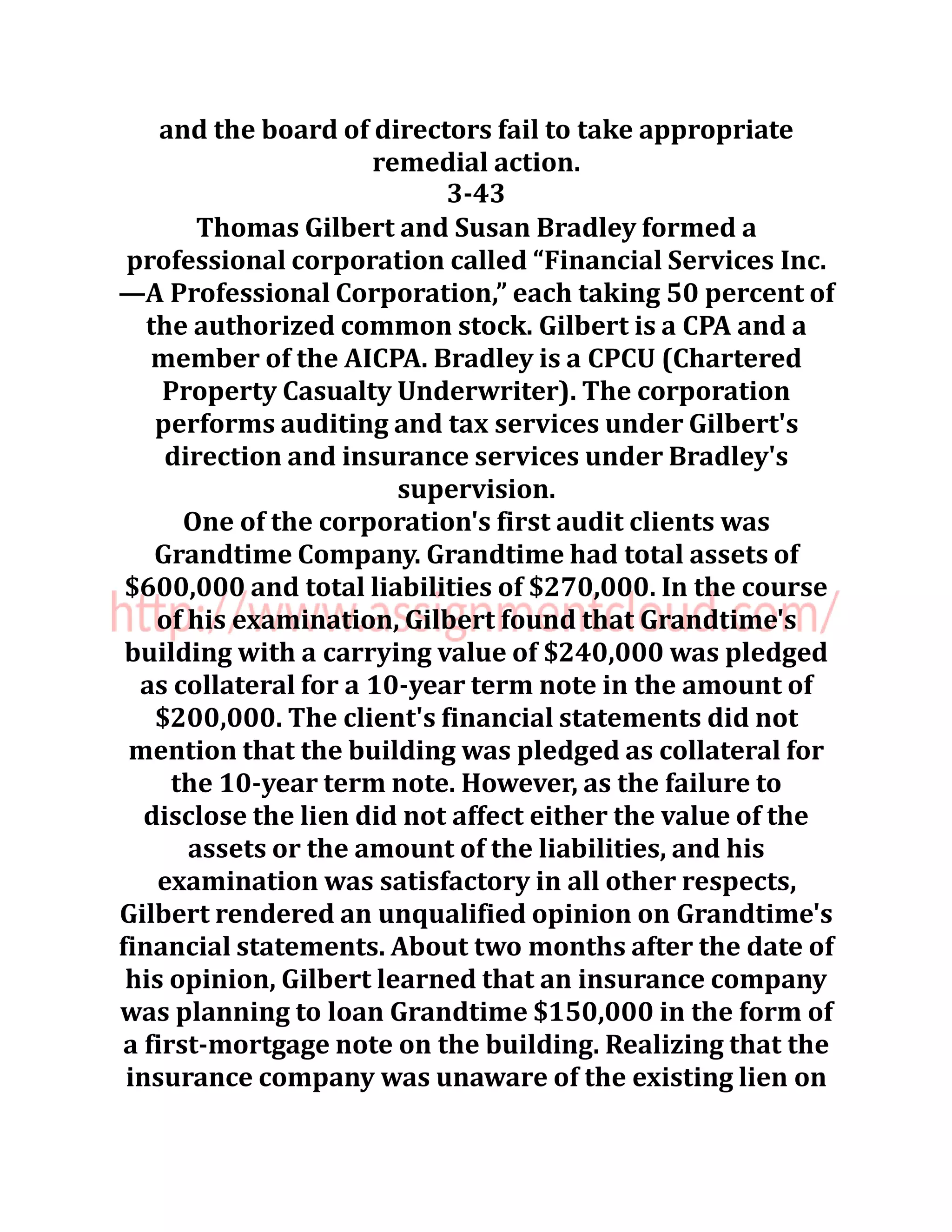and the board of directors fail to take appropriate
remedial action.
3-43
Thomas Gilbert and Susan Bradley formed a
professional corporation called “Financial Services Inc.
—A Professional Corporation,” each taking 50 percent of
the authorized common stock. Gilbert is a CPA and a
member of the AICPA. Bradley is a CPCU (Chartered
Property Casualty Underwriter). The corporation
performs auditing and tax services under Gilbert's
direction and insurance services under Bradley's
supervision.
One of the corporation's first audit clients was
Grandtime Company. Grandtime had total assets of
$600,000 and total liabilities of $270,000. In the course
of his examination, Gilbert found that Grandtime's
building with a carrying value of $240,000 was pledged
as collateral for a 10-year term note in the amount of
$200,000. The client's financial statements did not
mention that the building was pledged as collateral for
the 10-year term note. However, as the failure to
disclose the lien did not affect either the value of the
assets or the amount of the liabilities, and his
examination was satisfactory in all other respects,
Gilbert rendered an unqualified opinion on Grandtime's
financial statements. About two months after the date of
his opinion, Gilbert learned that an insurance company
was planning to loan Grandtime $150,000 in the form of
a first-mortgage note on the building. Realizing that the
insurance company was unaware of the existing lien on
 