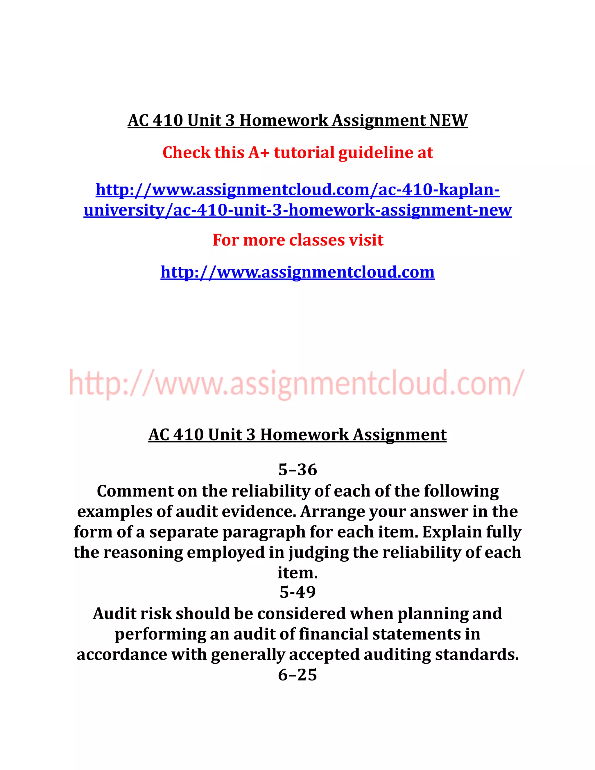 AC 410 Unit 3 Homework Assignment NEW
Check this A+ tutorial guideline at
http://www.assignmentcloud.com/ac-410-kaplan-
university/ac-410-unit-3-homework-assignment-new
For more classes visit
http://www.assignmentcloud.com
AC 410 Unit 3 Homework Assignment
5–36
Comment on the reliability of each of the following
examples of audit evidence. Arrange your answer in the
form of a separate paragraph for each item. Explain fully
the reasoning employed in judging the reliability of each
item.
5-49
Audit risk should be considered when planning and
performing an audit of financial statements in
accordance with generally accepted auditing standards.
6–25
 