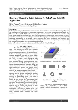Neha Parmar et al Int. Journal of Engineering Research and Applications
ISSN : 2248-9622, Vol. 4, Issue 1( Version 1), January 2014, pp.168-171

RESEARCH ARTICLE

www.ijera.com

OPEN ACCESS

Review of Microstrip Patch Antenna for WLAN and WiMAX
Application
Neha Parmar#, Manish Saxena#, Krishnkant Nayak#
#

Bansal Institute of Science and Technology, Bhopal

ABSTRACT
In this rapid changing world in wireless communication, dual or multiband antenna has been playing a key role
for wireless service requirements. Wireless local area network (WLAN) and Worldwide Interoperability for
Microwave Access (WiMAX) have been widely applied in mobile devices such as handheld computers and
smart phones. These two techniques have been widely considered as a cost-effective, flexible, reliable and highspeed data connectivity solution, enabling user mobility. This paper presents a literature survey of dual band
rectangular patch antenna for WLAN and WiMAX application with variety of substrate, feed techniques and
slots. In this paper we also discuss the basics of microstrip antenna, various feeding techniques, design model
and antenna parameters with their advantage and disadvantages.
Keywords- Microstrip antenna, feed techniques, Dielectric, Patch width, Patch Length.

I.

INTRODUCTION

The study on microstrip patch antennas has
made a great progress in the recent years. Compared
with the conventional antennas, microstrip patch
antennas have more advantages and better prospects.
In this era of next generation networks we require
high data rate and size of devices are getting smaller
day by day. In this evolution two important standards
are Wi-Fi (WLAN) and Wi-MAX. For success of all
these wireless applications we need efficient and
small antenna as wireless is getting more and more
important in our life. This being the case, portable
antenna technology has grown along with mobile and
cellular technologies. Microstrip antennas (MSA)
have characteristics like low cost and low profile
which proves Microstrip antennas (MSA) to be well
suited for WLAN/Wi MAX application systems.
A Microstrip patch antenna consists of a
radiating patch on one side of a dielectric substrate
which has a ground plane on the other side and
overview of MSA shown in fig 1. The patch is
generally made of conducting material such as
copper or gold and can take any possible shape
shown in fig 2. The radiating patch and the feed lines
are usually photo etched on the dielectric substrate.
The EM waves fringing off the top patch into the
substrate and are radiated out into the air after
reflecting off the ground plane. For better antenna
performance, a thick dielectric substrate having a low
dielectric constant is desirable since this provides
better efficiency, larger bandwidth and better
radiation.

www.ijera.com

Figure 1 Structure of a Microstrip Patch Antenna

Figure 2 Common shapes of microstrip patch
elements
The dielectric substrates used are Bakelite,
FR4 Glass Epoxy, RO4003, Taconic TLC and RT
Duroid. The height of the substrates is constant i.e.,
1.6 mm.

168 | P a g e

 