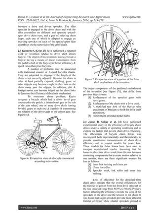 Rahul U. Urunkar et al Int. Journal of Engineering Research and Applications
ISSN : 2248-9622, Vol. 4, Issue 1( Version 9), January 2014, pp.214-219

www.ijera.com

between a drive and driven sprocket. The idler
sprocket is engaged in the drive chain and with the
idler assemblies on different and opposite spacedapart drive chain runs; and a pair of indexing chain
loops, each one of which is adapted to engage an
indexing sprocket on each of the spaced-apart idler
assemblies on the same side of the drive chain.
2.3 Kenneth S. Keyes [3] have performed a patented
work or invention related to drive shaft driven
bicycle. The object of his invention was to provide a
bicycle having a means of linear transmission from
the pedal to hub of the bicycle for better efficiency &
speed ratios than prior bicycles.
A number of problems may be associated
with traditional coaster or 3-speed bicycles chains.
They are subjected to slippage if the length of the
chain is not correctly adjusted. Because the chain is
often at least partially exposed, clothing, grass, or
other objects may become caught in the chain as the
chain move past the objects. In addition, dirt &
foreign matter can become lodged on the chain links
& decrease the efficiency of the chain mechanism.
To overcome above problem, Keyes
designed a bicycle which had a driver bevel gear
connected to the pedals, a driven bevel gear at the hub
of the rear wheel, one or more drive shafts having
beveled gears at each end & capable of transmitting
the rotation of the driver gear to the driven gear. See
Figure (6).

Figure 6: Perspective view of a bicycle constructed
according to invention.

Figure 7: Perspective view of a portion of the drive
shaft mechanism of the invention.
The major components of the preferred embodiment
of the invention [see Figure (7)], that differ from
previous bicycle were:
[1] Replacement of the sprocket gears with
bevel gears;
[2] Replacement of the chain with a drive shaft;
[3] A modified rear fork of the bicycle with
attachment of brackets to hold the drive shaft
in position;
[4] Horizontally extended pedal shafts.
2.4 James B. Spicer et al. [4] have performed
experimental study on the efficiency of bicycle chain
drives under a variety of operating conditions and to
explore the factors that govern chain drive efficiency.
The efficiencies of bicycle chain drives was
investigated both experimentally and theoretically to
provide quantitative measurements of chain drive
efficiency and to present models for power loss.
These models for drive losses have been used to
interpret experimental results. Assuming that the
losses in the chain drive result from friction between
contacting components that execute motion relative to
one another, there are three significant sources for
loss as follows:
[1] Inner link bushing and chain pin
[2] Chain line offset
[3] Sprocket tooth, link roller and inner link
bushing.
Tests of efficiency for the derailleur-type
chain drive indicate that the overall efficiencies for
the transfer of power from the front drive sprocket to
the rear sprocket range from 80.9% to 98.6%. Primary
factors affecting the efficiency include the sizes of the
sprockets in the drive and the tension in the chain. It
was found that larger sprockets provide more efficient
transfer of power while smaller sprockets proved to

www.ijera.com

216 | P a g e

 