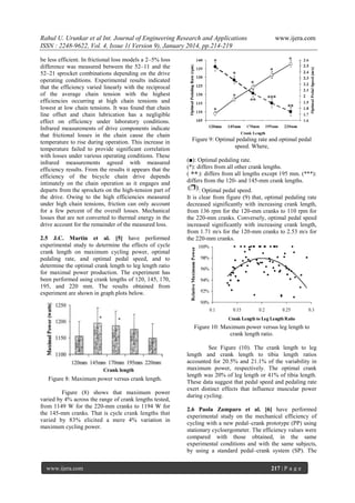 Rahul U. Urunkar et al Int. Journal of Engineering Research and Applications
ISSN : 2248-9622, Vol. 4, Issue 1( Version 9), January 2014, pp.214-219
be less efficient. In frictional loss models a 2–5% loss
difference was measured between the 52–11 and the
52–21 sprocket combinations depending on the drive
operating conditions. Experimental results indicated
that the efficiency varied linearly with the reciprocal
of the average chain tension with the highest
efficiencies occurring at high chain tensions and
lowest at low chain tensions. It was found that chain
line offset and chain lubrication has a negligible
effect on efficiency under laboratory conditions.
Infrared measurements of drive components indicate
that frictional losses in the chain cause the chain
temperature to rise during operation. This increase in
temperature failed to provide significant correlation
with losses under various operating conditions. These
infrared measurements agreed with measured
efficiency results. From the results it appears that the
efficiency of the bicycle chain drive depends
intimately on the chain operation as it engages and
departs from the sprockets on the high-tension part of
the drive. Owing to the high efficiencies measured
under high chain tensions, friction can only account
for a few percent of the overall losses. Mechanical
losses that are not converted to thermal energy in the
drive account for the remainder of the measured loss.
2.5 J.C. Martin et al. [5] have performed
experimental study to determine the effects of cycle
crank length on maximum cycling power, optimal
pedaling rate, and optimal pedal speed, and to
determine the optimal crank length to leg length ratio
for maximal power production. The experiment has
been performed using crank lengths of 120, 145, 170,
195, and 220 mm. The results obtained from
experiment are shown in graph plots below.

www.ijera.com

Figure 9: Optimal pedaling rate and optimal pedal
speed. Where,
(■): Optimal pedaling rate.
(*): differs from all other crank lengths.
(
): differs from all lengths except 195 mm. (***):
differs from the 120- and 145-mm crank lengths.
: Optimal pedal speed.
It is clear from figure (9) that, optimal pedaling rate
decreased significantly with increasing crank length,
from 136 rpm for the 120-mm cranks to 110 rpm for
the 220-mm cranks. Conversely, optimal pedal speed
increased significantly with increasing crank length,
from 1.71 m/s for the 120-mm cranks to 2.53 m/s for
the 220-mm cranks.

Figure 10: Maximum power versus leg length to
crank length ratio.

Figure 8: Maximum power versus crank length.
Figure (8) shows that maximum power
varied by 4% across the range of crank lengths tested,
from 1149 W for the 220-mm cranks to 1194 W for
the 145-mm cranks. That is cycle crank lengths that
varied by 83% elicited a mere 4% variation in
maximum cycling power.

www.ijera.com

See Figure (10). The crank length to leg
length and crank length to tibia length ratios
accounted for 20.5% and 21.1% of the variability in
maximum power, respectively. The optimal crank
length was 20% of leg length or 41% of tibia length.
These data suggest that pedal speed and pedaling rate
exert distinct effects that influence muscular power
during cycling.
2.6 Paola Zamparo et al. [6] have performed
experimental study on the mechanical efficiency of
cycling with a new pedal–crank prototype (PP) using
stationary cycloergometer. The efficiency values were
compared with those obtained, in the same
experimental conditions and with the same subjects,
by using a standard pedal–crank system (SP). The
217 | P a g e

 