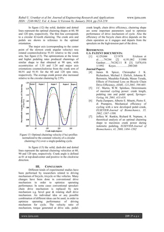 Rahul U. Urunkar et al Int. Journal of Engineering Research and Applications
ISSN : 2248-9622, Vol. 4, Issue 1( Version 9), January 2014, pp.214-219
In figure (12) the solid, dashdot and dotted
lines represent the optimal chainring shapes at 60, 90
and 120 rpm, respectively. The thin line corresponds
to a circular 42-tooth chainring. The crank arm and
pedals are shown in reference to the optimal
orientation.
The major axis (corresponding to the center
point of the slowest crank angular velocity) was
rotated counterclockwise 91.81 relative to the crank
arm. See figure (13). The optimizations at the lower
and higher pedaling rates produced chainrings of
similar shape to that obtained at 90 rpm, with
eccentricities of 1.35 and 1.24 and major axis
orientations counterclockwise from the crank arm of
84.91 and 91.91 for the 60 and 120 rpm rates,
respectively. The average crank power also increased
relative to the circular chainring by 2.9%

www.ijera.com

crank length, chain drive efficiency, chainring shape
are some important parameters used to optimize
performance of drive mechanism of cycle. Also the
efficiency of the bicycle chain drive depends on the
chain operation as it engages and departs from the
sprockets on the high-tension part of the drive.

REFERENCES
U.S. PATENT DOCUMENTS:
[1]
4,129,044
12/1978
Erickson et
al…....74/244
[2]
4,191,062
3/1980
Gardner……74/242.11 R [3] 5,078,416
1/1992
Keyes………..…280/260
Journal Papers:
[4]
James B. Spicer, Christopher J. K.
Richardson, Michael J. Ehrlich, Johanna R.
Bernstein, Masahiko Fukuda, Masao Terada,
Effects of Frictional Loss on Bicycle Chain
Drive Efficiency, ASME, 123,2001, 598-605.
[5]
J.C. Martin, W.W. Spirduso, Determinants
of maximal cycling power: crank length,
pedaling rate and pedal speed, SpringerVerlag, 84, 2001, 413-418.
[6]
Paola Zamparo, Alberto E. Minetti, Pietro E.
di Prampero, Mechanical efficiency of
cycling with a new developed pedal–crank,
ELSEVIER-Journal of Biomechanics, 35,
2002, 1387–1398.
[7]
Jeffery W. Rankin, Richard R. Neptune, A
theoretical analysis of an optimal chainring
shape to maximize crank power during
isokinetic pedaling, ELSEVIER-Journal of
Biomechanics, 41, 2008, 1494–1502

Figure 13: Optimal chainring velocity (Vnc) profiles
normalized to the constant velocity of a circular
chainring (Vc) over a single-pedaling cycle.
In figure (13) the solid, dash-dot and dotted
lines represent the optimal chainring velocities at 60,
90 and 120 rpm, respectively. Crank angle is defined
as 01 at top-dead-center and positive in the clockwise
direction.

III.

CONCLUSION

Different kinds of experimental studies have
been performed by researchers related to driving
mechanism of bicycle, tricycle or like vehicles. Many
changes have been done in conventional drive
mechanism in order to optimize operating
performance. In some cases conventional sprocketchain drive mechanism is replaced by new
mechanism e.g. bevel gear & rotating shaft drive
mechanism. An individual idea or any possible
combination of different ideas can be used, in order to
optimize operating performance of driving
mechanism for cycle. The velocity ratio of
mechanism, torque generated at drive side, pedalwww.ijera.com

219 | P a g e

 