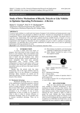 Rahul U. Urunkar et al Int. Journal of Engineering Research and Applications
ISSN : 2248-9622, Vol. 4, Issue 1( Version 2), January 2014, pp.214-219

RESEARCH ARTICLE

www.ijera.com

OPEN ACCESS

Study of Drive Mechanisms of Bicycle, Tricycle or Like Vehicles
to Optimize Operating Performance - A Review
Rahul U. Urunkar*, Prof. P. P. Deshpande**
*(Department of Mechanical Engineering, RIT, Islampur, India)
** (Department of Mechanical Engineering, RIT, Islampur, India)

ABSTRACT
A cycle or cycle rickshaw is a small-scale local means of transport. Cycle rickshaws are human-powered, a type
of tricycle designed to carry passengers in addition to the driver. Tricycles are used primarily for commercial
transportation. Various locally made configurations of bicycle or tricycle are available. The present form of
cycle has many shortcomings. One of the major problems faced by available bicycle or tricycle is its less
efficiency or mechanical advantage. This paper reviews patent (which are now open for public access) and
experimental work brought by researchers on drive mechanism of cycle in order to optimize its operating
performance. An individual idea or any possible combination of different ideas can be used for optimizing
performance of driving mechanism for cycle.
Keywords- Cycle, Mechanical advantage, Drive mechanism, Sprocket, Chain.

I.

INTRODUCTION

A cycle is widely used local means of
transport. One of the forms of cycle is tricycle, also
known as cycle rickshaw. Most cycle rickshaws used
to carry passengers for hire. These vehicles are widely
used in South Asia and Southeast Asia, where
rickshaw driving provides essential employment for
recent immigrants from rural areas, generally
impoverished
men.
Various
locally
made
configurations of cycle are used across world. In an
eco-sensitive zone where motor vehicles are banned,
man-pulled cycles are still one of the major forms of
transport there.
Besides this, the present cycle has many
shortcomings. One of the major problems faced by
available cycle is its less efficiency or mechanical
advantage. Many researches are carried out for
improving efficiency of drive mechanism of bicycle,
tricycle or like vehicles.

1.1 Mechanical Advantage
Mechanical advantage (M.A.) is a measure
of the amplification of particular parameter, achieved
by using a tool, mechanical device or machine
system. In simple words M.A. means getting the thing
done at lesser effort. Ideally, the device preserves the
input power and simply trades off forces against
movement or no. of rotation. In case of cycle,
amplification of force on pedal, no. of rotation of
wheel is done in order to increase efficiency or
mechanical advantage. There are two possible ways
to measure mechanical advantage. These are as
follows-

www.ijera.com

[1] More distance travelled by cycle but keeping
magnitude of applied force (on pedal) same.
[2] Same distance travelled by cycle, at less
force applied on pedal.
1.2 In case of chain drive

Figure 1: Simple chain drive mechanism
M.A. = V.R. = NB/NA
……….. (1)
Where,
M.A. = Mechanical Advantage.
V.R. = Velocity Ratio.
NA, NB = Number of rotation of sprocket wheel A
and B respectively.
So, if we able to increase V.R. we will get more M.A.
i.e. more efficient drive.

II.

RELATED WORK

There are many patented and experimental
work available to optimize performance of drive
mechanism of bicycle, tricycle or like vehicles. Also
some research articles are published in journal with
same objective as above. Some researcher focuses on
reducing the force required to apply on pedal to
propel the cycle. Besides this, some researcher
focuses on increasing the number of rotations of rear
wheel of cycle by keeping the force required to apply
on pedal as it is. With these two broad views, we can
understand that force required to apply on pedal and
214 | P a g e

 