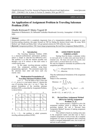 Ghadle Kirtiwant P et al Int. Journal of Engineering Research and Applications
ISSN : 2248-9622, Vol. 4, Issue 1( Version 3), January 2014, pp.169-172

RESEARCH ARTICLE

www.ijera.com

OPEN ACCESS

An Application of Assignment Problem in Traveling Salesman
Problem (TSP)
Ghadle Kirtiwant P, Muley Yogesh M
Department of Mathematics, Dr. Babasaheb Ambedkar Marathwada University, Aurangabad - 431004. MS.
India.

Abstract
Assignment problem (AP) is completely degenerate form of a transportation problem. It appears in some
decision-making situations, this paper focused on TSP for finding the shortest closed route. By using „ROA
Method‟ and „Ghadle and Muley Rule‟ will get optimal solution for TSP within few steps.
Keyword- Assignment problem, TSP, linear integer programming, Revised Ones Assignment Method (ROA).

I.

Introduction

III.

The Traveling Salesman Problem (TSP)
is a classical combinatorial optimization problem,
which is simple to state but very difficult to solve.
The problem is to find the shortest possible tour
through a set of N vertices so that each vertex is
visited exactly once.
In this paper traveling salesman problem
solved like assignment problem using linear
programming approach. The constraints require that
the salesman must enter and leave each city
exactly once.

II.

Mathematical Formulation of
Traveling Salesman Problem (TSP)

C13

…

C21

C23

…

C2n

C31

C32

8

…

C3n

Starting from his home, a salesman wishes
to visit each of (n−1) other cities and return home at
minimal cost. He must visit each city exactly once
and it costs Cij to travel from city i to city j.
We may be tempted to formulate his problem as the
assignment problem:

 1 ; if he goes from city i to city j.
Xij = 
 0 ; otherwise.
Then the mathematical formulation of the assignment
problem is,
Subject to the constraints,
n n
Minimize Z =   CijX ij
.......(1)
i=1 j=1
n
n
 Xij =1 and  Xij =1 : Xij =0 or 1 .......(2)
i=1
j=1
for all i=1,2,....n and j=1,2,.....n.

C1n

…

…

8

…

n

Cn1

Cn2

Cn3

…

8

3

…

2

…

1

8

C12
8

Let 1, 2 … n be the labels of the n cities and
C = Ci,j be an n x n cost matrix where Ci,j denotes the
cost of traveling from city i to city j. Then, the
general formulation of the traveling salesman
problem (TSP), as described by Assignment Problem,
is shown below.
1
2
3
…
n

ASSIGNMENT BASED
FORMULATION

If Ci,j = Cj,i , the problem is called symmetric
traveling salesman problem (STSP).

www.ijera.com

IV.

Revised Ones Assignment Method
(ROA) for Solving Assignment
Problem. [1, 2]

This section presents a method to solve the
assignment problem which is different from the
preceding method. We call it “Revised Ones
Assignment Method” because of making assignment
in terms of ones.
This method is based on creating some ones
in the assignment matrix and then tries to find a
complete assignment in terms of ones. By a complete
assignment we mean an assignment plan containing
exactly n assigned independent ones, one in each row
and one in each column.
169 | P a g e

 