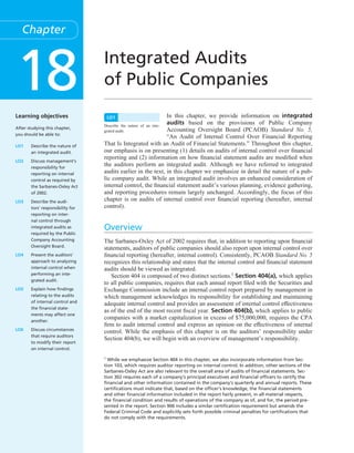Conﬁrming Pages




        Chapter



     18
     Learning objectives
                                        Integrated Audits
                                        of Public Companies
                                            LO1                         In this chapter, we provide information on integrated
                                        Describe the nature of an inte-
                                                                        audits based on the provisions of Public Company
     After studying this chapter,                                       Accounting Oversight Board (PCAOB) Standard No. 5,
                                        grated audit.
     you should be able to:
                                                                        “An Audit of Internal Control Over Financial Reporting
     LO1     Describe the nature of     That Is Integrated with an Audit of Financial Statements.” Throughout this chapter,
             an integrated audit.       our emphasis is on presenting (1) details on audits of internal control over ﬁnancial
                                        reporting and (2) information on how ﬁnancial statement audits are modiﬁed when
     LO2     Discuss management’s
             responsibility for
                                        the auditors perform an integrated audit. Although we have referred to integrated
             reporting on internal      audits earlier in the text, in this chapter we emphasize in detail the nature of a pub-
             control as required by     lic company audit. While an integrated audit involves an enhanced consideration of
             the Sarbanes-Oxley Act     internal control, the ﬁnancial statement audit’s various planning, evidence gathering,
             of 2002.                   and reporting procedures remain largely unchanged. Accordingly, the focus of this
     LO3     Describe the audi-         chapter is on audits of internal control over ﬁnancial reporting (hereafter, internal
             tors’ responsibility for   control).
             reporting on inter-
             nal control through
             integrated audits as       Overview
             required by the Public
             Company Accounting         The Sarbanes-Oxley Act of 2002 requires that, in addition to reporting upon ﬁnancial
             Oversight Board.
                                        statements, auditors of public companies should also report upon internal control over
     LO4     Present the auditors’      ﬁnancial reporting (hereafter, internal control). Consistently, PCAOB Standard No. 5
             approach to analyzing      recognizes this relationship and states that the internal control and ﬁnancial statement
             internal control when      audits should be viewed as integrated.
             performing an inte-
                                           Section 404 is composed of two distinct sections.1 Section 404(a), which applies
             grated audit.
                                        to all public companies, requires that each annual report ﬁled with the Securities and
     LO5     Explain how ﬁndings        Exchange Commission include an internal control report prepared by management in
             relating to the audits     which management acknowledges its responsibility for establishing and maintaining
             of internal control and
                                        adequate internal control and provides an assessment of internal control effectiveness
             the ﬁnancial state-
                                        as of the end of the most recent ﬁscal year. Section 404(b), which applies to public
             ments may affect one
             another.
                                        companies with a market capitalization in excess of $75,000,000, requires the CPA
                                        ﬁrm to audit internal control and express an opinion on the effectiveness of internal
     LO6     Discuss circumstances
                                        control. While the emphasis of this chapter is on the auditors’ responsibility under
             that require auditors
                                        Section 404(b), we will begin with an overview of management’s responsibility.
             to modify their report
             on internal control.

                                        1
                                          While we emphasize Section 404 in this chapter, we also incorporate information from Sec-
                                        tion 103, which requires auditor reporting on internal control. In addition, other sections of the
                                        Sarbanes-Oxley Act are also relevant to the overall area of audits of ﬁnancial statements. Sec-
                                        tion 302 requires each of a company’s principal executives and ﬁnancial ofﬁcers to certify the
                                        ﬁnancial and other information contained in the company’s quarterly and annual reports. These
                                        certiﬁcations must indicate that, based on the ofﬁcer’s knowledge, the ﬁnancial statements
                                        and other ﬁnancial information included in the report fairly present, in all material respects,
                                        the ﬁnancial condition and results of operations of the company as of, and for, the period pre-
                                        sented in the report. Section 906 includes a similar certiﬁcation requirement but amends the
                                        Federal Criminal Code and explicitly sets forth possible criminal penalties for certiﬁcations that
                                        do not comply with the requirements.




whi1103X_ch18_696-725.indd 696                                                                                                               07/02/11 3:52 PM
 