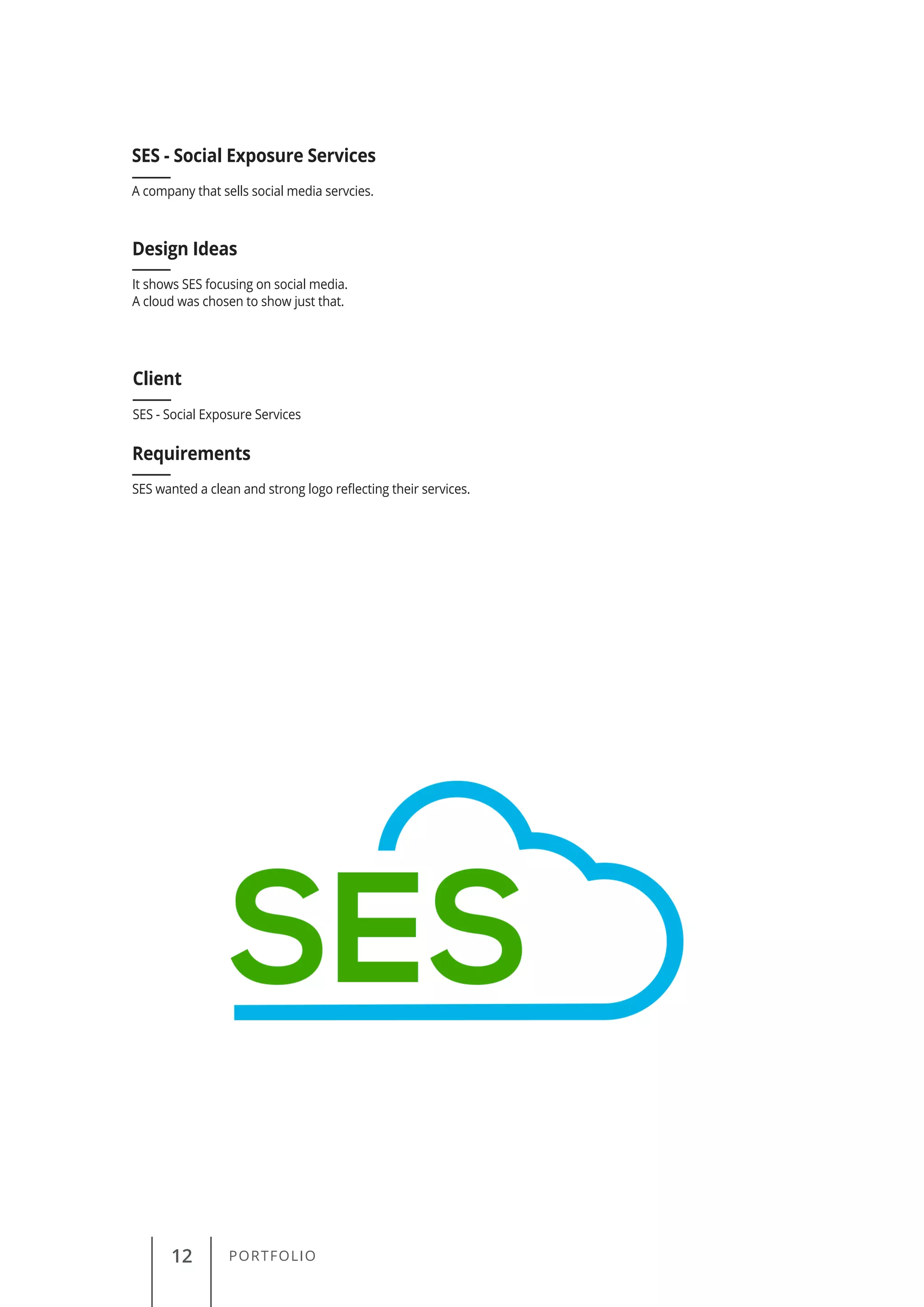 12 PORTFOLIO
A company that sells social media servcies.
SES - Social Exposure Services
Client
Requirements
Design Ideas
SES - Social Exposure Services
SES wanted a clean and strong logo reflecting their services.
It shows SES focusing on social media.
A cloud was chosen to show just that.
 