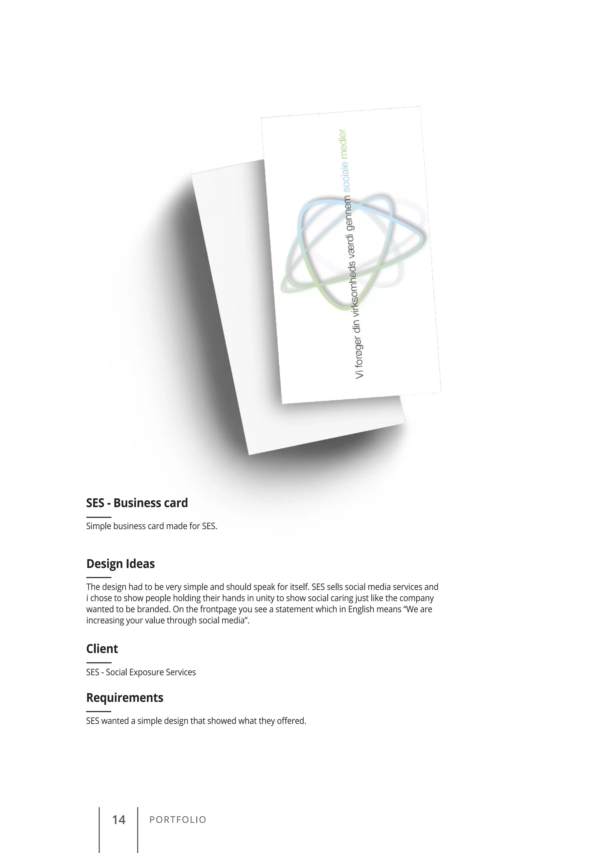 14 PORTFOLIO
Simple business card made for SES.
SES - Business card
Client
Requirements
Design Ideas
SES - Social Exposure Services
SES wanted a simple design that showed what they offered.
The design had to be very simple and should speak for itself. SES sells social media services and
i chose to show people holding their hands in unity to show social caring just like the company
wanted to be branded. On the frontpage you see a statement which in English means “We are
increasing your value through social media”.
 