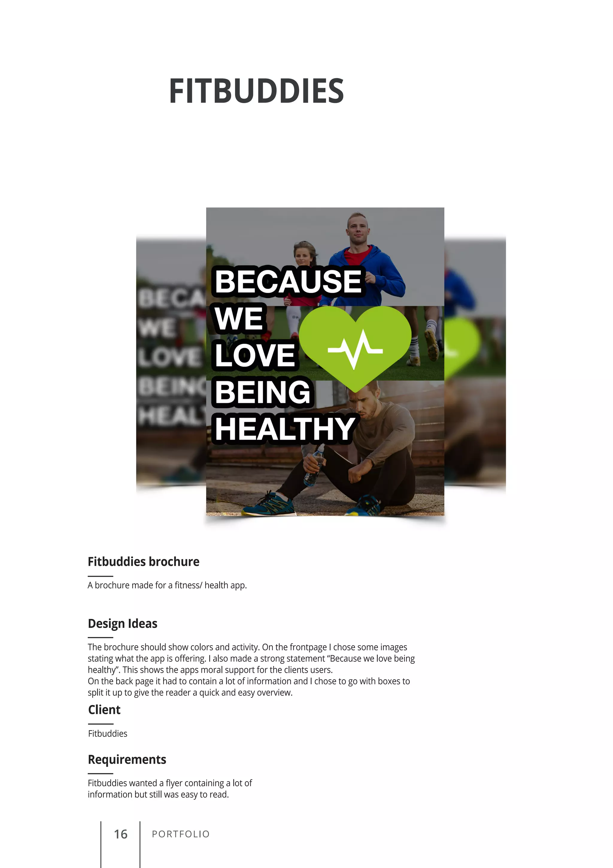 16 PORTFOLIO
FITBUDDIES
A brochure made for a fitness/ health app.
Fitbuddies brochure
Client
Requirements
Design Ideas
Fitbuddies
Fitbuddies wanted a flyer containing a lot of
information but still was easy to read.
The brochure should show colors and activity. On the frontpage I chose some images
stating what the app is offering. I also made a strong statement “Because we love being
healthy”. This shows the apps moral support for the clients users.
On the back page it had to contain a lot of information and I chose to go with boxes to
split it up to give the reader a quick and easy overview.
 