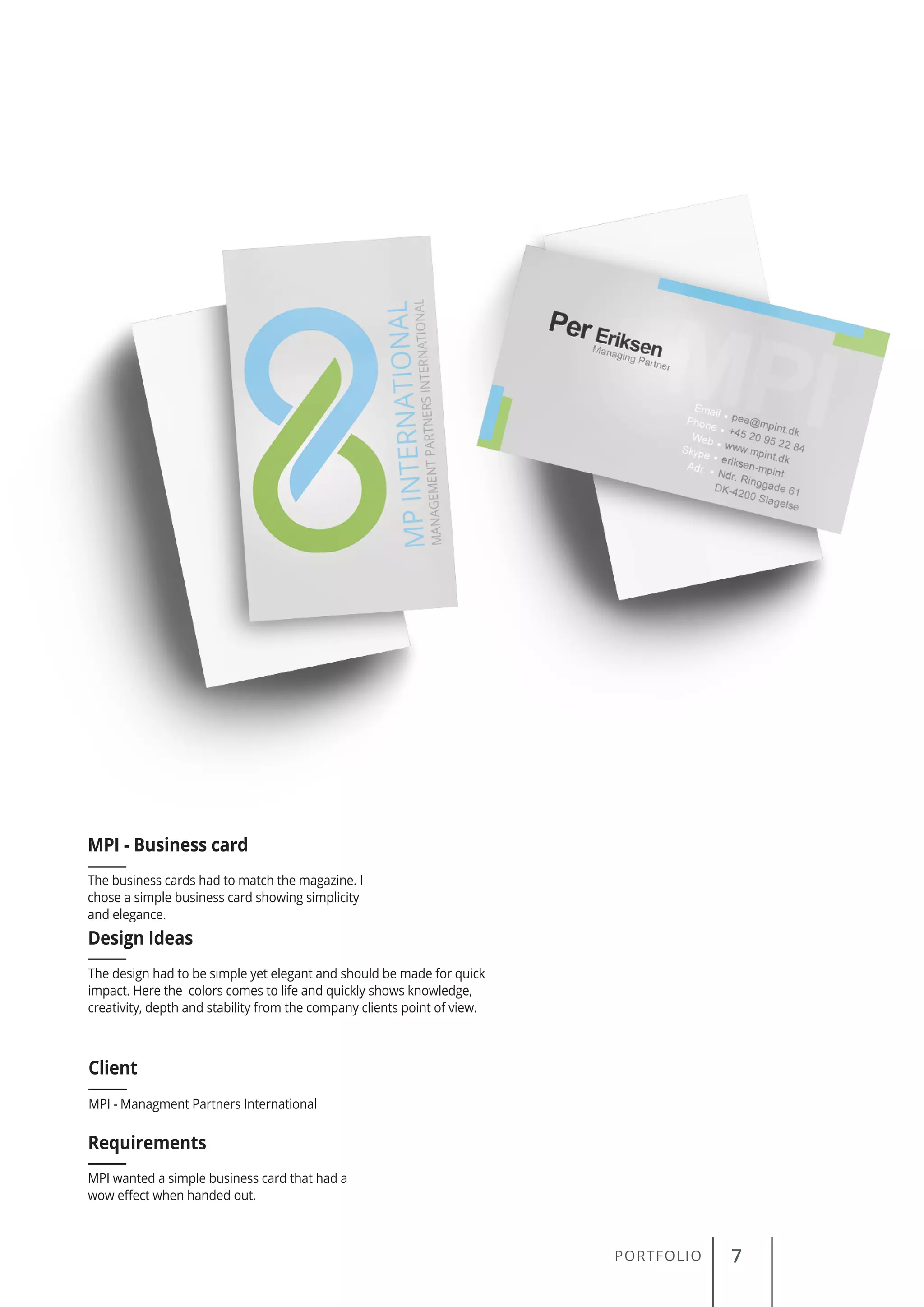 PORTFOLIO 7
The business cards had to match the magazine. I
chose a simple business card showing simplicity
and elegance.
MPI - Business card
Client
Requirements
Design Ideas
MPI - Managment Partners International
MPI wanted a simple business card that had a
wow effect when handed out.
The design had to be simple yet elegant and should be made for quick
impact. Here the colors comes to life and quickly shows knowledge,
creativity, depth and stability from the company clients point of view.
 