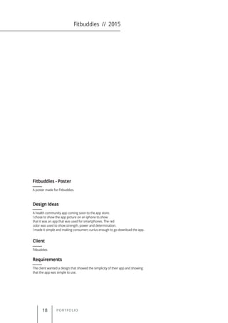 18 PORTFOLIO
A poster made for Fitbuddies.
Fitbuddies - Poster
Client
Requirements
Design Ideas
Fitbuddies
The client wanted a design that showed the simplicity of their app and showing
that the app was simple to use.
A health community app coming soon to the app store.
I chose to show the app picture on an iphone to show
that it was an app that was used for smartphones. The red
color was used to show strength, power and determination.
I made it simple and making consumers curius enough to go download the app.
Fitbuddies // 2015
 
