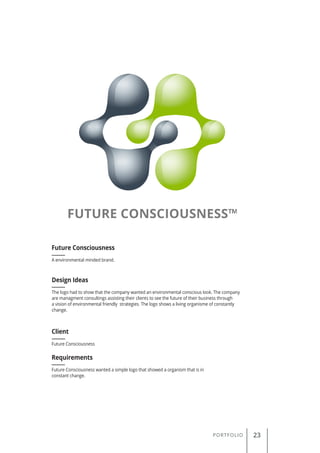 PORTFOLIO 23
A environmental minded brand.
Future Consciousness
Client
Requirements
Design Ideas
Future Consciousness
Future Consciousness wanted a simple logo that showed a organism that is in
constant change.
The logo had to show that the company wanted an environmental conscious look. The company
are managment consultings assisting their clients to see the future of their business through
a vision of environmental friendly strategies. The logo shows a living organisme of constantly
change.
 