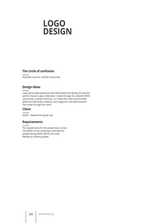 24 PORTFOLIO
LOGO
DESIGN
Volunteer work for a ADHD community.
The circle of confusion
Client
Requirements
Design Ideas
ADHD - Network for grown ups
The requirements for this project was to show
that ADHD can be confusing to live with but
people having ADHD still has the same
feelings as ordinary people.
I have personally experience with ADHD within the family, this was the
perfect chance to give a little back. I made this logo for a Danish ADHD
community. It shows confusion, so I chose the circles and the tilted
letters but still shows creativity, love, happiness and determination -
This shows through the colors.
 