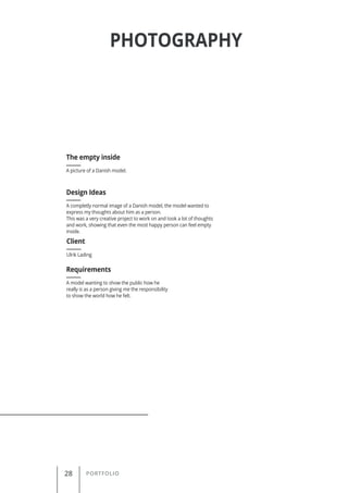 28 PORTFOLIO
PHOTOGRAPHY
A picture of a Danish model.
The empty inside
Client
Requirements
Design Ideas
Ulrik Lading
A model wanting to show the public how he
really is as a person giving me the responsibility
to show the world how he felt.
A completly normal image of a Danish model, the model wanted to
express my thoughts about him as a person.
This was a very creative project to work on and took a lot of thoughts
and work, showing that even the most happy person can feel empty
inside.
 