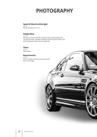 30 PORTFOLIO
PHOTOGRAPHY
Picture and retouch of a car.
Speed of black & white light
Client
Requirements
Design Ideas
Niels Taarup
The car needed to look very clean and be the
hero in this image.
The owner of this car wanted a clean look with a clean background.
This was the result. The black and white color was used to make a nice
contrast between a dark and a very light look.
 
