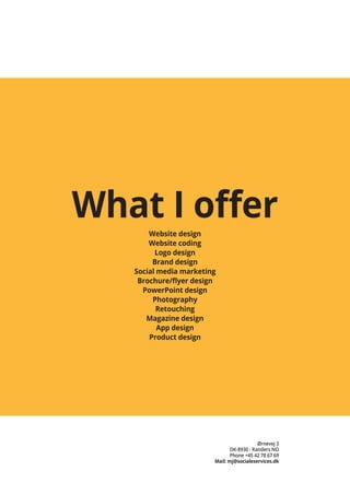 Ørnevej 3
DK-8930 - Randers NO
Phone +45 42 78 67 69
Mail: mj@socialeservices.dk
What I offer
Website design
Website coding
Logo design
Brand design
Social media marketing
Brochure/flyer design
PowerPoint design
Photography
Retouching
Magazine design
App design
Product design
 