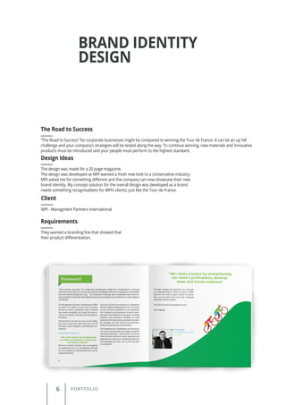 6 PORTFOLIO
BRAND IDENTITY
DESIGN
“The Road to Success” for corporate businesses might be compared to winning the Tour de France. It can be an up hill
challenge and your company’s strategies will be tested along the way. To continue winning, new materials and innovative
products must be introduced and your people must perform to the highest standard.
The Road to Success
Client
Requirements
Design Ideas
MPI - Managment Partners International
They wanted a branding line that showed that
their product differentiation.
The design was made for a 20 page magazine.
The design was developed as MPI wanted a fresh new look to a conservative industry.
MPI asked me for something different and the company can now showcase their new
brand identity. My concept solution for the overall design was developed as a brand
needs something recognisableto for MPI’s clients; just like the Tour de France.
 