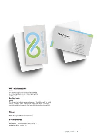 PORTFOLIO 7
The business cards had to match the magazine. I
chose a simple business card showing simplicity
and elegance.
MPI - Business card
Client
Requirements
Design Ideas
MPI - Managment Partners International
MPI wanted a simple business card that had a
wow effect when handed out.
The design had to be simple yet elegant and should be made for quick
impact. Here the colors comes to life and quickly shows knowledge,
creativity, depth and stability from the company clients point of view.
 