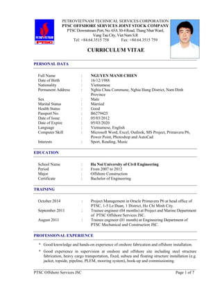 PTSC Offshore Services JSC Page 1 of 7
PETROVIETNAM TECHNICAL SERVICES CORPORATION
PTSC OFFSHORE SERVICES JOINT STOCK COMPANY
PTSC Downstream Port, No. 65A 30-4 Road, Thang Nhat Ward,
Vung Tau City, Viet Nam S.R
Tel: +84.64.3515 758 Fax: +84.64.3515 759
CURRICULUM VITAE
PERSONAL DATA
Full Name : NGUYEN MANH CHIEN
Date of Birth : 16/12/1988
Nationality : Vietnamese
Permanent Address : Nghia Chau Commune, Nghia Hung District, Nam Dinh
Province
Sex : Male
Marital Status : Married
Health Status : Good
Passport No. : B6279425
Date of Issue : 05/03/2012
Date of Expire : 05/03/2020
Language : Vietnamese, English
Computer Skill : Microsoft Word, Excel, Outlook, MS Project, Primavera P6,
Power Point, Photoshop and AutoCad
Interests : Sport, Reading, Music
EDUCATION
School Name : Ha Noi University of Civil Engineering
Period : From 2007 to 2012
Major : Offshore Construction
Certificate : Bachelor of Engineering
TRAINING
October 2014 : Project Management in Oracle Primavera P6 at head office of
PTSC, 1-5 Le Duan, 1 District, Ho Chi Minh City.
September 2011 : Trainee engineer (04 months) at Project and Marine Department
of PTSC Offshore Services JSC.
August 2011 : Trainee engineer (01 month) at Engineering Department of
PTSC Mechanical and Construction JSC.
PROFESSIONAL EXPERIENCE
* Good knowledge and hands-on experience of onshore fabrication and offshore installation.
* Good experience in supervision at onshore and offshore site including steel structure
fabrication, heavy cargo transportation, fixed, subsea and floating structure installation (e.g.
jacket, topside, pipeline, PLEM, mooring system), hook-up and commissioning.
 