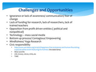 Challenges and Opportunities
• Ignorance or lack of awareness/ communication/ fear of
change
• Lack of funding for research, lack of researchers, lack of
trained teachers
• Opposition from profit driven entities ( political and
nonpolitical)
• Technology – mass social media
• Bottom up process/ Contagious/ Empowering
• Mindfulness/ Yoga Research
• Civic responsibility
• http://www.aei-ideas.org/2014/02/happiness-free-enterprise-and-human-flourishing-
a-special-online-event-featuring-his-holiness the-dalai-lama/
• Mind and life
• UW, Emory, UCLA, UVA, etc
• TIME
 