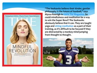 “The Seahawks believe their kinder, gentler
philosophy is the future of football,” says
Alyssa Roenigk in ESPN The Magazine. So
could mindfulness and meditation be a way
to win the Super Bowl? The Seahawks
obviously believe that it can. They are taught
yoga and sitting meditation as a part of their
training, as it’s difficult to be focused if they
are distracted by a monkey mind jumping
from thought to thought.
 