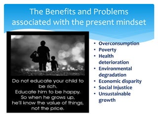 The Benefits and Problems
associated with the present mindset
• Overconsumption
• Poverty
• Health
deterioration
• Environmental
degradation
• Economic disparity
• Social Injustice
• Unsustainable
growth
 