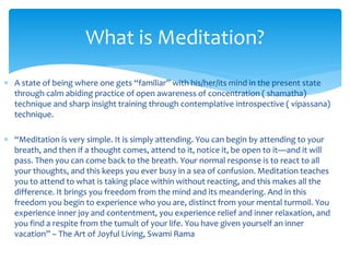  A state of being where one gets “familiar” with his/her/its mind in the present state
through calm abiding practice of open awareness of concentration ( shamatha)
technique and sharp insight training through contemplative introspective ( vipassana)
technique.
 “Meditation is very simple. It is simply attending. You can begin by attending to your
breath, and then if a thought comes, attend to it, notice it, be open to it—and it will
pass. Then you can come back to the breath. Your normal response is to react to all
your thoughts, and this keeps you ever busy in a sea of confusion. Meditation teaches
you to attend to what is taking place within without reacting, and this makes all the
difference. It brings you freedom from the mind and its meandering. And in this
freedom you begin to experience who you are, distinct from your mental turmoil. You
experience inner joy and contentment, you experience relief and inner relaxation, and
you find a respite from the tumult of your life. You have given yourself an inner
vacation” – The Art of Joyful Living, Swami Rama
What is Meditation?
 