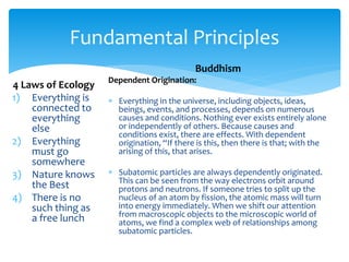 Fundamental Principles
4 Laws of Ecology
1) Everything is
connected to
everything
else
2) Everything
must go
somewhere
3) Nature knows
the Best
4) There is no
such thing as
a free lunch
Buddhism
Dependent Origination:
 Everything in the universe, including objects, ideas,
beings, events, and processes, depends on numerous
causes and conditions. Nothing ever exists entirely alone
or independently of others. Because causes and
conditions exist, there are effects. With dependent
origination, “If there is this, then there is that; with the
arising of this, that arises.
 Subatomic particles are always dependently originated.
This can be seen from the way electrons orbit around
protons and neutrons. If someone tries to split up the
nucleus of an atom by fission, the atomic mass will turn
into energy immediately. When we shift our attention
from macroscopic objects to the microscopic world of
atoms, we find a complex web of relationships among
subatomic particles.
 