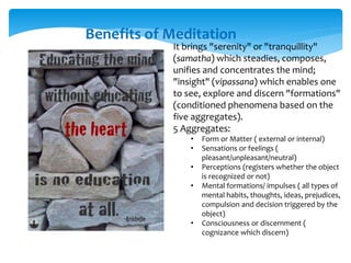 Benefits of Meditation
It brings "serenity" or "tranquillity"
(samatha) which steadies, composes,
unifies and concentrates the mind;
"insight" (vipassana) which enables one
to see, explore and discern "formations"
(conditioned phenomena based on the
five aggregates).
5 Aggregates:
• Form or Matter ( external or internal)
• Sensations or feelings (
pleasant/unpleasant/neutral)
• Perceptions (registers whether the object
is recognized or not)
• Mental formations/ impulses ( all types of
mental habits, thoughts, ideas, prejudices,
compulsion and decision triggered by the
object)
• Consciousness or discernment (
cognizance which discern)
 