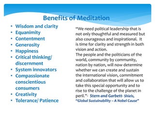 Benefits of Meditation
• Wisdom and clarity
• Equanimity
• Contentment
• Generosity
• Happiness
• Critical thinking/
discernment
• System innovators
• Compassionate
conscientious
consumers
• Creativity
• Tolerance/ Patience
“We need political leadership that is
not only thoughtful and measured but
also courageous and inspirational. It
is time for clarity and strength in both
vision and action.
The people and the politicians of the
world, community by community,
nation by nation, will now determine
whether we can create and sustain
the international vision, commitment
and collaboration that will allow us to
take this special opportunity and to
rise to the challenge of the planet in
peril.”- Stern and Garbett- Shiels,
“Global Sustainability – A Nobel Cause”
 