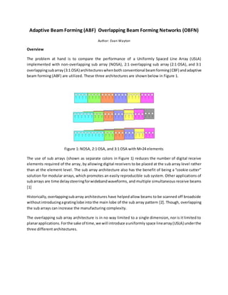 Adaptive Beam Forming (ABF) Overlapping Beam Forming Networks (OBFN)
Author: Evan Wayton
Overview
The problem at hand is to compare the performance of a Uniformly Spaced Line Array (USLA)
implemented with non-overlapping sub array (NOSA), 2:1 overlapping sub array (2:1 OSA), and 3:1
overlappingsubarray(3:1 OSA) architectureswhenboth conventional beamforming(CBF) andadaptive
beam forming (ABF) are utilized. These three architectures are shown below in Figure 1.
Figure 1: NOSA, 2:1 OSA, and 3:1 OSA with M=24 elements
The use of sub arrays (shown as separate colors in Figure 1) reduces the number of digital receive
elements required of the array, by allowing digital receivers to be placed at the sub array level rather
than at the element level. The sub array architecture also has the benefit of being a “cookie cutter”
solution for modular arrays, which promotes an easily reproducible sub system. Other applications of
subarrays are time delaysteeringforwideband waveforms, and multiple simultaneous receive beams
[1]
Historically,overlappingsubarray architectures have helped allow beams to be scanned off broadside
withoutintroducingagratinglobe into the main lobe of the sub array pattern [2]. Though, overlapping
the sub arrays can increase the manufacturing complexity.
The overlapping sub array architecture is in no way limited to a single dimension, nor is it limited to
planarapplications. Forthe sake of time,we will introduce auniformly space linearray(USLA) underthe
three different architectures.
 