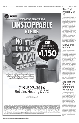 The Woodmen Edition 620 Southpointe Ct. Ste 235, Colorado Springs, CO 80906 578-5112
Thank You for saying “I saw it in The Woodmen Edition”
May 22, 2015Page 12
*The Home Projects®
Visa®
credit card is issued by Wells Fargo Financial National Bank, an Equal Housing Lender. Special terms apply to qualifying purchases charged
with approved credit at participating merchants. The special terms APR will continue to apply until all qualifying purchases are paid in full. The monthly payment for this
purchase will be the amount that will pay for the purchase in full in equal payments during the promotional (special terms) period. The APR for Purchases will apply
to certain fees such as a late payment fee or if you use the card for other transactions. For newly opened accounts, the APR for Purchases is 27.99%. This APR may
vary with the market based on the U.S. Prime Rate and is given as of 1/1/2015. If you are charged interest in any billing cycle, the minimum interest charge will be
$1.00. If you use the card for cash advances, the cash advance fee is 5.00% of the amount of the cash advance, but not less than $10.00. Offer expires 6/30/2015.
**See your independent Trane dealer for complete program eligibility, dates, details and restrictions. Special ﬁnancing offers OR trade-in allowances from $100 up to
$1,150 valid on qualifying systems only. All sales must be to homeowners in the United States. Void where prohibited.
Bundle your air conditioning and heating system purchase
and get rewarded with year-round peace of mind and a
super hot ﬁnancing deal that's too cool to pass up!
choose a trade-in
allowance of up to
$1,150
OR
**
719-597-3014
Robbins Heating & A/C
www.trane.com
Barr Trail
Project May
30
The Friends of the Peak is
leading work to repair ero-
sion damage, improve drain-
age and stabilize the surface
on Barr Trail from 7:30 a.m.
– 4:30 p.m., Saturday, May
30. Volunteers will ride the
Pikes Peak Cog Railway up
to the station at Mountain
View, then walk over to Barr
Trail and work to improve the
trail near Barr Camp, then
ride back down at the end of
the day.
Volunteers will meet at the
cog railway station. More
information and registration
is available on the Projects
page at www.fotp.com, or by
e-mail to info@fotp.com.
StoryCorps
is Here
StoryCorps is recording
interviews with local resi-
dents at the Ivywild School,
1604 South Cascade Avenue,
currently through Sunday,
June 21. The nonprofit orga-
nization celebrates the stories
of everyday people and is
collaborating with the local
NPR radio station KRCC to
gather people from the Colo-
rado Springs and Pueblo area
for interviews in the Story-
Corps MobileBooth. KRCC
will air some of the inter-
views and some may also air
nationally on NPR’s “Morn-
ing Edition” program. Res-
ervations to tell your story
are available through the
24-hour, StoryCorps reserva-
tion line, 1-800-850-4406, or
online at storycorps.org.
Applications
Open for
Commuting
by Vanpool
The Colorado Springs
Mountain Metro Rides group
is accepting applications now
for its vanpool program for
people who commute from
Colorado Springs to Denver,
Pueblo or other outlying
areas. Vanpoolers share the
ride and pay a monthly fare
for a minivan that seats six
passengers; or a full-size van
that seats 10 passengers. The
van, insurance, fuel, mainte-
nance and an emergency ride
home are all included. Sign
up at www.mmtransit.com or
email metrorides@springs-
gov.com for more informa-
tion.
 