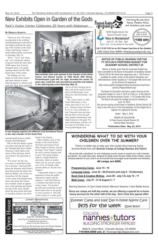 May 22, 2015 Page 3The Woodmen Edition 620 Southpointe Ct. Ste 235, Colorado Springs, CO 80906 578-5112
NOTICE OF PUBLIC HEARING FOR THE
FY 2015-2016 PROPOSED BUDGET FOR
ACADEMY SCHOOL DISTRICT 20
Notice is hereby given that the proposed budget has
been submitted to the Board of Education of Academy School
District 20 for the ﬁscal year beginning July 1, 2015 and is
available for public review at the District Education and
Administration Center located at 1110 Chapel Hills Drive and
on the District 20 website at:
http://www.asd20.org/departments/businessservices/trans-
parency/Pages/default.aspx
The Board of Education will hold a public hearing on the
proposed budget on June 4, 2015 at 5:30 p.m. at the District
Education and Administration Center, 1110 Chapel Hills Drive.
The Board will adopt the budget during its meeting on
June 18, 2015.
Any person paying school taxes in Academy School District 20
may at any time prior to the ﬁnal adoption of the budget ﬁle or
register his objections thereto.
Dated: May 5, 2015
BOARD OF EDUCATION
El Paso County School District 20
Katrina Adad, Secretary
Publication Date: May 22, 2015
We bring the arts alive!
Dance, Theatre, Music,
Art, Nutrition and more!
2590 Vickers Drive 80918 • thepipsqueakpanda.org
Call 719-287-3352 for our 2015 Summer Camp Dates & Class Schedules!
NOW Registering for Our
Musical Theater Camp
“Alice in Wonderland”
June 22 - 26, 9am - 3pm
Ages 7 & up. See our website for more details.
Sign up with a
friend or family
member and receive
$
100 Off!
WONDERING WHAT TO DO WITH YOUR
CHILDREN OVER THE SUMMER?
There’s no better way to keep your kids excited about learning during
Summer Break than with Summer Camps at College Nannies and Tutors!
We provide safe, educational, fun and challenging summer camps to expand your child’s interests
and talents! Our small class sizes, designed for grade school through middle school children, ensure
individual attention for your child in an environment that encourages social interaction and friendship.
Programming Camp: June 15 - 19
Language Camp: June 22 - 26 (French) and July 6 - 10 (German)
Book Club & Creative Writing: June 29 - July 3 & July 13 - 17
Math Camp: July 27 - 31 & August 3 - 7
8836 N. Union Blvd., Colorado Springs, CO 80920
719-694-2690 ext. 2 • lhoisington@collegetutors.com
Summer Camp and Half Day in-home Nanny Care
$475 for the week (Save $470!)
Since our camps are half day events, we are offering a special for in-home
nanny services for the other half of the day. Don’t miss this special offer!
Morning Sessions, 9-12pm Grade School; Afternoon Sessions 1-4pm Middle School
All camps are $200.
By ReBeCCa aVeRiTTe
“There are over 150 stories
incorporated in the exhibits,”
said philanthropist Lyda Hill as
she helped celebrate the open-
ing of the Garden of the Gods
Visitor and Nature Center’s
multi-million-dollar renovation
on Saturday, May 16.
“Wow,” “cool,” and “amaz-
ing” were commonly spoken
as guests toured the more than
2,000 square feet of newly
designed space at its grand
opening timed with the 20th
anniversary of the center.
The displays are very
hands-on with touch screens
and many buttons to push,
allowing guests to interact with
each one. They were created by
internationally known exhibit
designer Paul Bernhard.
One of the first things a guest
sees upon entering the center is
the Theiophytalia kerri exhibit
featuring a skull replica and
statue of this dinosaur which
was found in the park back in
1878.
“If it wasn’t for the visi-
tor center, it would have been
lost to history,” said Lyda Hill
about the dinosaur which hasn’t
been discovered anywhere else.
Melissa Walker, one of the two
researchers for the original
visitor center who helped track
down info about this former
area resident, made an appear-
ance at the opening and shared
her part of the story. Details
about the discovered skull and
its mistaken identity can all be
found in the display.
Other exhibits, such as The
Garden of the Gods Rocks!,
The Flora and Fauna Cloud
Wall, People in History, and the
Geologic Time Tunnel explain
the area’s current features and
its past. The tunnel display
leads to a High-Definition
adventure, where no matter
where you sit, you get a great
view of its 12-minute video
and the ability to “ﬂy the Geo-
Trekker.”
“I personally think it’s really
important to keep the public
educated on nature and the
outdoors,” said Zach Morriss,
a volunteer and intern for the
visitor center. “If you don’t
get kids and everybody excited
about nature they’re not going
to want to protect it. This (the
visitor center) is a really good
way to do that. Keeping up-to-
date with all the touch screens
and everything keeps every-
thing nice and interesting,” said
Morriss.
The visitor center, at 1805
North 30th Street, is cur-
rently open from 9 a.m. to 5
p.m. Summer hours run from
8 a.m. to 7 p.m. Entrance is
free. Proceeds from activities
like the film or from the gift
shop support maintenance and
improvements to the park. For
more information, call the visi-
tor center at 634-6666 or see
www.gardenofgods.com.
New Exhibits Open in Garden of the Gods
Park’s Visitor Center Celebrates 20 Years with Makeover
New exhibits have just opened at the Garden of the Gods
Visitor and Nature Center at 1805 North 30th Street.
Philanthropist Lyda Hill, far right, founded the center 20
years ago, made the new renovations possible and helped
in the opening-day event Saturday, May 16.
A new display explains the different rock formations found
in the city’s Garden of the Gods Park.
 