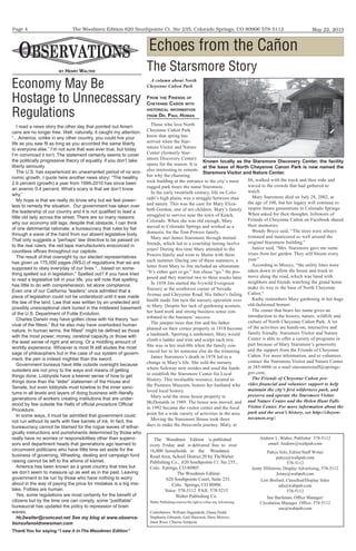 The Woodmen Edition 620 Southpointe Ct. Ste 235, Colorado Springs, CO 80906 578-5112
Thank You for saying “I saw it in The Woodmen Edition”
May 22, 2015Page 4
By HenRy walTeR
The Woodmen Edition is published
every Friday and is delivered free to over
16,000 households in the Woodmen
Road Area, School District 20 by TheWalter
Publishing Co., 620 Southpointe Ct. Ste 235.,
Colo. Springs, CO 80905
The Woodmen Edition
620 Southpointe Court, Suite 235.
Colo. Springs, CO 80906
Voice: 578-5112 FAX: 578-5215
Walter Publishing Co.
Walter Publishing reserves the right to refuse any Advertising.
Andrew L. Walter, Publisher 578-5112
email: Andrew@waltpub.com
Pattye Volz, Editor/Staff Writer
pattye@waltpub.com
578-5112
Jenny Hillstrom, Display Advertising, 578-5112
Jenny@waltpub.com
Lori Breford, Classified/Display Sales
ads@waltpub.com
578-5112
Sue Bachman, Office Manager/
Circulation Manager Office: 578-5112
sue@waltpub.com
Contributors: William Dagendesh, Diana Dodd,
Stephanie Edwards, Gail Harrison, Dave Moross,
Janet Rose, Charise Simpson
Economy May Be
Hostage to Unnecessary
Regulations
I read a news story the other day that pointed out Ameri-
cans are no longer free. Well, naturally, it caught my attention.
“…America, unlike in any other country, you could live your
life as you saw ﬁt as long as you accorded the same liberty
to everyone else.” I’m not sure that was ever true, but today
I’m convinced it isn’t. The statement certainly seems to cover
the politically progressive theory of equality, if you don’t take
liberty seriously.
The U.S. has experienced an unwarranted period of no eco-
nomic growth. I quote here another news story: “The healthy
2.6 percent (growth) a year from 1995-2010 has since been
an anemic 0.4 percent. What’s scary is that we don’t know
why.”
My hope is that we really do know why but we feel power-
less to remedy the situation. Our government has taken over
the leadership of our country and it is not qualiﬁed to lead a
little old lady across the street. There are so many reasons
why our economy still lags; despite that obstacle, I can think
of one detrimental rationale; a bureaucracy that rules by ﬁat
through a wave of the hand from our absent legislative body.
That only suggests a “perhaps” law directive to be passed on
to the real rulers, the red tape manufacturers ensconced in
countless ofﬁces throughout our capitols.
The result of that oversight by our elected representatives
has given us 175,000 pages (WSJ) of regulations that we are
supposed to obey everyday of our lives “…based on some-
thing spelled out in legislation.” Spelled out? If you have tried
to read a legislative bill in your life, you will note that spelling
has little to do with comprehension, let alone compliance.
Even one of our California “leaders” once admitted that a
piece of legislation could not be understood until it was made
the law of the land. Law that was written by an unelected and
possibly unexceptional clerk buried in the mildewed basement
of the U.S. Department of Futile Evolution.
Charles Darwin may have gotten close with his theory “sur-
vival of the ﬁttest.” But he also may have overlooked human
nature. In human terms, the ﬁttest” might be deﬁned as those
with the most power, money, cerebral capacity or those with
the least sense of right and wrong. Or a middling amount of
worldly experience. Whoever is most ﬁt still eludes the most
sage of philosophers but in the case of our system of govern-
ment, the pen is indeed mightier than the sword.
Government bureaus have little outside oversight because
outsiders are not privy to the ways and means of getting
things done. Lobbyists have a keener sense of how to get
things done than the “elder” statesmen of the House and
Senate, but even lobbyists must kowtow to the inner sanc-
tums in all levels and layers of doing business with literally
generations of workers creating institutions that are under-
stood by few outside the Halls of ofﬁcial procedure Ofﬁcial
Procedure.
In some ways, it must be admitted that government could
not run without its serfs with free barrels of ink. In fact, the
bureaucracy cannot be blamed for the rogue waves of lethar-
gically instructions and punishments determined by those who
really have no worries or responsibilities other than supervi-
sors and department heads that generations ago learned to
circumvent politicians who have little time set aside for the
business of governing. Wheeling, dealing and campaign fund
raising cannot be left to the whims of kismet.
America has been known as a great country that tries but
we don’t seem to measure up as well as in the past. Leaving
government to be run by those who have nothing to worry
about in the way of paying the price for mistakes is a big mis-
take. Foibles are human.
Yes, some regulations are most certainly for the beneﬁt of
citizens but by the time one can comply, some “justiﬁable”
bureaucrat has updated the policy to repression of brain
waves.
Hc2walter@comcast.net See my blog at www.observa-
tionsofanoldnewsman.com
A column about North
Cheyenne Cañon Park
FRoM THe FRienDs oF
CHeyenne CaÑon wiTH
HisToRiCal inFoRMaTion
FRoM DR. Paul HoMan
Those who love North
Cheyenne Cañon Park
know that spring has
arrived when the Star-
smore Visitor and Nature
Center (formerly Star-
smore Discovery Center)
opens for the season. It is
also interesting to remem-
ber why the charming
rock building at the entrance to the city’s most
rugged park bears the name Starsmore.
In the early twentieth century, life on Colo-
rado’s high plains was a struggle between man
and nature. This was the case for Mary Eliza-
beth Gordon, one of ten children. Mary’s family
struggled to survive near the town of Kutch,
Colorado. When she was old enough, Mary
moved to Colorado Springs and worked as a
domestic for the Tom Powers family.
Mary met James Starsmore through mutual
friends, which led to a courtship lasting twelve
years! During this time Mary attended to the
Powers family and went to Maine with them
each summer. During one of these summers, a
letter from Mary to Jim included an ultimatum:
“It’s either quit or go.” Jim chose “go.” He pro-
posed and they married two to three weeks later.
In 1938 Jim started the Ivywild Evergreen
Nursery at the southwest corner of Nevada
Avenue and Cheyenne Road. His father’s failing
health made Jim turn the nursery operation over
to Mary. Despite her lack of gardening acumen,
her hard work and strong business sense con-
tributed to the business’ success.
The juniper trees that Jim and his father
planted on their corner property in 1918 become
a landmark. Sporting a sunbonnet, Mary would
climb a ladder and trim and sculpt each tree.
She was in her mid-80s when the family con-
vinced her to let someone else do the trimming.
James Starsmore’s death in 1978 led to a
change in Mary’s life. She sold the nursery
where Safeway now resides and used the funds
to establish the Starsmore Center for Local
History. This invaluable resource, located in
the Pioneers Museum, honors her husband who
loved local history.
Mary sold the stone house property to
McDonalds in 1989. The house was moved, and
in 1992 became the visitor center and the focal
point for a wide variety of activities in the area.
Moving the Starsmore House took three
days to make the three-mile journey. Mary, at
88, walked with the truck and then rode and
waved to the crowds that had gathered to
watch.
Mary Starsmore died on July 28, 2002, at
the age of 100, but her legacy will continue to
inspire future generations in Colorado Springs.
When asked for their thoughts, followers of
Friends of Cheyenne Cañon on Facebook shared
their memories.
Wendy Bryce said, “The trees were always
trimmed and manicured so well around the
original Starsmore building.”
Janice said, “Mrs. Starsmore gave me some
irises from her garden. They still bloom every
year.”
According to Missye, “the utility lines were
taken down to allow the house and truck to
move along the road, which was lined with
neighbors and friends watching the grand home
make its way to the base of North Cheyenne
Cañon.“
Kathy remembers Mary gardening in her huge
old-fashioned bonnet.
The center that bears her name gives an
introduction to the history, nature, wildlife and
culture of North Cheyenne Cañon Park. A lot
of the activities are hands-on, interactive and
family friendly. Starsmore Visitor and Nature
Center is able to offer a variety of programs in
part because of Mary Starsmore’s generosity
and the support from the Friends of Cheyenne
Cañon. For more information, and to volunteer,
contact the Starsmore Visitor and Nature Center
at 385-6086 or e-mail starsmorestaff@springs-
gov.com.
The Friends of Cheyenne Cañon pro-
vides ﬁnancial and volunteer support to help
maintain the city’s ﬁrst wilderness park, and
preserve and operate the Starsmore Visitor
and Nature Center and the Helen Hunt Falls
Visitor Center. For more information about the
park and the area’s history, see http://cheyen-
necanon.org/.
Echoes from the Cañon
Known locally as the Starsmore Discovery Center, the facility
at the base of North Cheyenne Canon Park is now named the
Starsmore Visitor and Nature Center.
The Starsmore Story
 