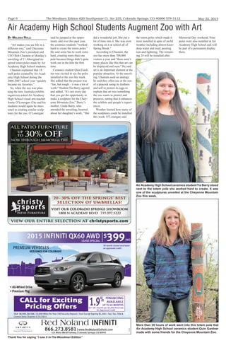 The Woodmen Edition 620 Southpointe Ct. Ste 235, Colorado Springs, CO 80906 578-5112
Thank You for saying “I saw it in The Woodmen Edition”
May 22, 2015Page 6
PREMIUM VEHICLES
DESIGNED FOR COLORADO
2015 INFINITI QX60 AWD
LEASE SPECIAL
$
399/MO
Red Noland INFINITI
DESIGNED FOR COLORADO
866.273.8581| www.RedNolandInﬁniti.com
425 Motor World Parkway | Colorado Springs| CO| 80905
151193
Stk# X61505, X6150A | 10,000 Miles Per Year | $0 Security Deposit | Total Due @ Signing $1,500 + Tax | Tax, Title &
License Extra | Expires 5/31/2015
FINANCING
AVAILABLE
UP TO 60 MONTHS1.9%
$17.48 /month per $1,000 ﬁnanced
On Approved Credit
CALL for Exciting
Pricing Offers
39 month closed-end lease
on approved credit
By Melissa Rolli
“Art makes you see life in a
different way,” said Cheyenne
Mountain Zoo’s president and
CEO Bob Chastain at Monday’s
unveiling of 11 Aboriginal-in-
spired totem poles made by Air
Academy High School students.
Chastain explained that 18
such poles created by Air Acad-
emy High School during the
2006-2007 school year “quickly
became my favorites.”
So, when the zoo was plan-
ning the new Australia exhibit,
organizers asked Air Academy
High School visual arts teacher
Jonny O’Lonergan if he and his
students would again be inter-
ested in creating similar sculp-
tures for the zoo. O’Lonergan
said he jumped at the oppor-
tunity and over this past year,
the ceramics students “worked
hard to create the totem poles.”
He said some has to work extra
hard, creating more than one
pole because things didn’t quite
work out in the kiln the first
time.
Ceramics student Quin Gard-
ner was excited to see the poles
installed at the zoo this week.
She added that the project was
“fun, but rough – it was a lot of
work.” Student Tia Barry agreed
and added, “It’s not every day
that you get the opportunity to
make a sculpture for the Chey-
enne Mountain Zoo.” Barry’s
mother, Linda Barry, who
attended the unveiling, boasted
about her daughter’s work, “She
did a wonderful job. She put a
lot of time into it. She was even
working on it at school all of
Spring Break.”
According to Chastain, the
zoo has more than 700,000
visitors a year and “there aren’t
many places like this that art can
be displayed and seen.” He said
art is an important element at the
popular attraction. At the unveil-
ing, Chastain used an analogy
he said they often use at the zoo
of a peacock using its feathers
and self to protect its eggs to
explain that art was something
the zoo wants to protect and
preserve, noting that it enhances
the exhibits and people’s experi-
ences.
Weather limited how many of
the sculptures could be installed
this week. O’Lonergan said
the totem poles which made it
were installed in spite of awful
weather including almost knee-
deep water and mud, pouring
rain and lightning. The remain-
ing 24 will be installed after
Memorial Day weekend. Nine
poles were also installed at Air
Academy High School and will
be part of a permanent display
there.
Air Academy High School Students Augment Zoo with Art
Air Academy High School ceramics studentTia Barry stood
next to the totem pole she worked hard to create. It was
one of the sculptures unveiled at the Cheyenne Mountain
Zoo this week.
More than 30 hours of work went into this totem pole that
Air Academy High School ceramics student Quin Gardner
made with some friends for the Cheyenne Mountain Zoo.
 