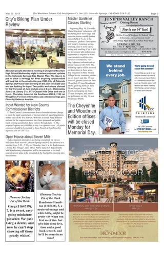 May 22, 2015 Page 7The Woodmen Edition 620 Southpointe Ct. Ste 235, Colorado Springs, CO 80906 578-5112
WHAT’S IN STORE
AT THE SHOPS AND
GALLERIES AT THE
BROADMOOR
  
     
 
  
   
  
  
  
   
     
  
    
 
 
Memorial Day Weekend Events
May 22 – 25
Shop Walk
May 28
   
Project1_Bmoor_RetailCE-5-15 5/19/15 2:21 PM Page 1
For a FREE estimate,
call (719) 577-9300 or visit
TeccPainting.com
You’re going to need
a coat this summer!
The best thing you can do for your
home this summer is to protect it
with a fresh coat of paint. Whether
it’s a maintenance coat and spot
touch-up of troubled areas or a full
repaint of your interior or exterior,
TECC Painting is primed to be your
full-service paint contractor!
We stand
behind
every job.
Tony Ellis,Tony Ellis,
OwnerOwner
JUNIPER VALLEY RANCH
Dining Room
www.junipervalleyranch.com
Now in our 64th
Year!
Skillet Fried Chicken & Baked Ham
Dinners... Served Family Style!
You're Always Company at Our House
New Friday Night Special...Chicken Fried Steak
SPRING HOURS
Fri. - Sat. 5 - 8pm; Sun. 1 - 7pm
Reservations Recommended. We accept cash and checks only!
12 miles south on Highway 115 576-0741
Humane Society
Pet of the Week
Greg (1164719),
7, is a sweet, easy-
going miniature
pinscher. We gave
Greg a dental, and
now he can’t stop
showing off those
pearly whites!
Humane Society
Pet of the Week
Handsome Hamil-
ton (1165038), 3, a
neutered orange and
white kitty, might be
pretty shy when you
ﬁrst meet him, but
give him some love,
time and a good
back scratch, and
he’ll be yours in no
time!
City’s Biking Plan Under
Review
About 25 people attended a meeting at Cheyenne Mountain
High School Wednesday night to review proposed updates
to the Colorado Springs Bike Master Plan. The idea is to
put in place a strategy for what bicycling opportunities
will look like in the area by the year 2025. City of Colorado
Springs staff have been working on the plan since last year
and are looking for input. Two public workshops planned
for the ﬁrst week of June include one at 6 p.m.,Wednesday,
June 3 at Library 21c, 1175 Chapel Hills Drive and one at
6 p.m., Thursday, June 4 at the Southeast YMCA, 2190 Jet
WingDrive.Formoreinformation,seecoloradosprings.gov.
Photo by Rebecca Averitte.
Master Gardener
Classes Starting
Beginning May 30, Colorado
Master Gardener volunteers will
be sharing their knowledge and
expertise during weekly garden
classes held at 9 a.m. in the
volunteers’ gardens. Participants
will learn by listening, seeing,
touching, and, in some cases,
tasting and smelling. Cost is $10
per person per talk and advance
registration is required at www.
csuextension.eventbrite.com.
For more information, visit
http://elpasoco.colostate.edu or
phone Diana at 520-7688. The
following topics will be covered
on these dates in these areas:
drip irrigation on May 30 near
Village Seven, container garden-
ing on June 6 and July 11 near
Pinecliff, ground covers on June
13 and July 25 near Broadmoor
Bluffs, growing herbs on June
20 and August 8 near Patty
Jewett, xeriscaping on June
27 near Briargate, and attract-
ing pollinators on July 10 near
Broadmoor Bluffs.
The Cheyenne
and Woodmen
Edition ofﬁces
will be closed
Monday for
Memorial Day.
Input Wanted for New County
Commissioner Districts
El Paso County’s commissioner district boundaries must change
to meet the legal requirement of having relatively equal population
within each of the ﬁve districts. With this in mind, three different
options for the reapportionment have been proposed and public
input is being accepted on these options through June 11. The
proposed options are available at http://car.elpasoco.com. All public
comment should be forwarded to Ryan Parsell at RyanParsell@
elpasoco.com or 520-7322.
Open House about Eleven Mile
Redevelopment alternatives are being considered for Eleven
Mile State Park west of Colorado Springs and will be reviewed at a
meeting from 5:30 – 7:30 p.m., Monday, June 1 at the Rockrimmon
Library, 832 Village Center Drive. Public input will help identify
which preliminary alternatives will be incorporated in the draft
redevelopment plan, to be presented at the ﬁnal public meeting later
this summer.
 