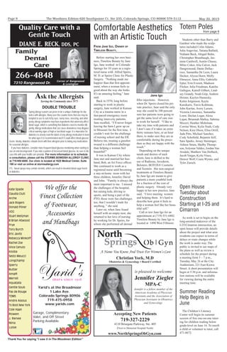 The Woodmen Edition 620 Southpointe Ct. Ste 235, Colorado Springs, CO 80906 578-5112
Thank You for saying “I saw it in The Woodmen Edition”
May 22, 2015Page 8
Ask the Allergists
Serving the Community since 1975
William Storms, M.D.
Matthew Bowdish, M.D.
DOUBLE TROUBLE
Spring allergy season can prove to be a unique challenge for dia-
betics with allergies. Many over-the-counter items that one may be
tempted to use to curb itchy eyes, runny nose, sneezing, and other
pesky allergy symptoms may have ingredients that adversely affect
blood sugar, which is something that diabetics need to monitor dili-
gently. Allergy medications that can cause drowsiness may disguise
critical warning signs of high or low blood sugar. It is imperative for
diabetics to closely read the labels of any allergy medication to learn
for what ages it is recommended and if it could affect blood glucose
levels. Ideally, diabetics should check with their allergists prior to taking any medications
for seasonal allergies.
If you have diabetes, consider more frequent blood glucose monitoring when starting to
use an oral decongestant. If you note a pattern of increased blood glucose, be sure to dis-
cuss this with your health care provider. For more information or to schedule
a consultation, please call the STORMS BOWDISH ALLERGY CLINIC
at 719-955-6000. Our clinic is located at 1625 Medical Center, Suite
190 or visit us online at stormsallergy.com
P.S. Nasal sprays may contain steroids, which can result in elevated blood sugar levels
in diabetics.
Christian York, M.D
Obstetrics & Gynecology • Board Certiﬁed
Accepting New Patients
719-327-2229
4110 Briargate Parkway, Ste. 405
(Next to Memorial Hospital North)
www.NorthSpringsObGyn.com
A Name You Know And Trust For Women’s Care
is pleased to welcome
Jennifer Ziegler
MPA-C
Jennifer is a fellow member of the
American Academy of Physician
Assistants and the Association of
Physician Assistants in Obstetrics
and Gynecology.
266-4848
Quality Care with a
Gentle Touch
7310 Rangewood Dr.
Family
Dental
Care
DIANE E. RECK, DDS, PC
Corner of Rangewood
& Lexington
We offer the
Finest Collection
of Footwear,
Accessories
and Handbags
s h o e s s i n c e 1 9 1 8
Yarid's
Kate Spade
Claudia Ciuti
Arche
Jack Rogers
Donald Pliner
UGG
Stuart Weitzman
B Brian Atwood
Frye
Tory Burch
Eric Javits
Rebecca Minkoff
Rachel Zoe
Vince Camuto
Kooba
Sesto Meucci
Longchamp
Sperry
Butter
Amalﬁ
Merrell
Aquatalia
Gentle Souls
Pas de Rouge
TOMS
Andre Assous
To Boot New York
Cole Haan
Rowen
J. Renee
Nina
Lysse
Yarid’s at the Broadmoor
1 Lake Ave.
Colorado Springs 80906
719-475-0958
www.yarids.com
Garage, Complimentary
Valet, and Off Street
Parking Available.
FRoM Jane igo, owneR oF
TiMeless BeauTy,
Before starting her own busi-
ness, Timeless Beauty by Jane
Igo, Jane worked in Colorado
Springs for 10 years as a regis-
tered nurse with Alfred Speirs,
M. D. at Speirs Clinic for Plastic
Surgery. “Nothing made me
happier than that first appoint-
ment, when a woman feels so
good about the way she looks.
It’s an amazing feeling,” Jane
said.
Back in 1970, long before
starting to work in plastic
surgery, Jane worked in Kansas
City as a trauma nurse in a
fast-paced emergency room
treating inner-city patients.
Jane recalled, “I’ll never forget
leaving the farm I grew up on
in Missouri for the first time. I
couldn’t wait for the challenge
of nursing school and the ER.
Believe me, treating a gunshot
wound is a different challenge
than helping a woman feel
beautiful!”
It was in Kansas City where
Jane met and married her hus-
band, Bob, an Air Force officer.
She continued to work as a
registered nurse until becoming
a stay-at-home mom with her
three children, Jennifer, David
and John. “Family is always the
most important to me. I missed
the challenges of the hospital,
but raising kids, driving to
sports, and being a part of the
PTO; those were fun challenges
too, that I wouldn’t trade for
anything, ” she said.
Later on, when Jane found
herself with an empty nest, she
returned to her love of nursing
by working for Dr. Speirs, for
whom she performed all dermal
filler injections. However,
when Dr. Speirs closed his pri-
vate practice, Jane said the only
way she could be 100 percent
sure her patients were going to
get the same level of care was
to work for herself. “I like to
take my time with patients and
I don’t care if it takes an extra
thirty minutes here, or an hour
there, to make sure they are as
comfortable during the proce-
dure as they are happy with the
result.”
Depending on the unique
needs and desires of each
client, Jane is skilled in the
use of Radiesse, Juvederm,
Belotero, BOTOX® Cosmetic
and Xeomin. Her non-surgical
treatments at Timeless Beauty
by Jane Igo are meant to give
patients a more youthful look
for a fraction of the cost of
plastic surgery. Already very
happy in her new practice, Jane
said, “I love meeting women
and helping them. It’s hard to
describe how great it feels to
help a woman feel like her beau-
tiful self.”
Call or text Jane Igo for an
appointment at (719) 551-6802.
Timeless Beauty by Jane Igo is
located at 1490 West Fillmore.
Comfortable Aesthetics
with an Artistic Touch
Jane Igo
Students other than Barry and
Gardner who made the sculp-
tures included Colin Adams,
Julia Angevine, Tatiana Ballard,
Nidiann Beck, Abigail Bohn,
Christopher Brumbaugh, Jas-
mine Cardwell, Austin Chasse,
Miles Coker, Alia Culver, Jack
Dangremond, Dante Dellac-
roce, Samantha De Leon, Laura
Decker, Alyssa Durst, Molly
Ebmeyer, Anna Ellis, Gabrielle
Epler, Erin Everett, Madison
Flicker, Julia Friedman, Katelin
Gallegos, Katrell Gilbert, Lind-
sey Grandy, Noah Grip, Andrew
Heister, Kaylyn Humecky,
Kalen Jorgenson, Kayla
Katsikaris, Travis Kohlman,
John Kuritar, Avery Larsen,
Victoria Lawrence, Samantha
Loew, Declan Logar, Alexa
Lujan, Briannah Malloy, Sabrina
Moceri, Heather Mohrman,
Corrine Moss, Kylie Nash, Cody
Nelson, Kira Olson, Elisa Orrill,
Jada Pitts, Michael Sanchez,
Cody Schofield, Bejamin Self,
Sara Sparks, Jersey Steininger,
Ashton Struts, Shelby Thomp-
son, Solymar Valdez, Jordan Van
Arsdale, Matthew Van Holbeck,
Jacob Vargas, Kylie Vines,
Denver Wolf, Ceara Wynne, and
Tyler Zunich.
Totem Poles
from page 6
Open House
Tuesday about
Construction
Starting at I-25 and
Cimarron
As work is set to begin on the
long-awaited makeover of the
I-25/Cimarron intersection, an
open house will provide details
about the project and what area
residents can expect in terms of
delays or route changes while
the work is under way. The
public is invited to see maps of
the plans as well as review a
schedule for the project during
a meeting from 5 – 7 p.m.,
Tuesday, May 26 at the City
Auditorium, 221 East Kiowa
Street. A short presentation will
begin at 5:30 p.m. and informa-
tion stations will be available
for viewing during the entire
meeting time.
Summer Reading
Help Begins in
June
The Children’s Literacy
Center will begin its summer
session of free one-on-one tutor-
ing for children reading below
grade-level on June 16. To enroll
a child or volunteer to tutor, call
471-8672.
 