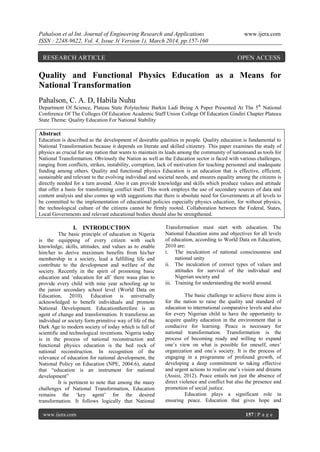 Pahalson et al Int. Journal of Engineering Research and Applications www.ijera.com
ISSN : 2248-9622, Vol. 4, Issue 3( Version 1), March 2014, pp.157-160
www.ijera.com 157 | P a g e
Quality and Functional Physics Education as a Means for
National Transformation
Pahalson, C. A. D, Habila Nuhu
Department Of Science, Plateau State Polytechnic Barkin Ladi Being A Paper Presented At The 5th
National
Conference Of The Colleges Of Education Academic Staff Union College Of Education Gindiri Chapter Plateau
State Theme: Quality Education For National Stability
Abstract
Education is described as the development of desirable qualities in people. Quality education is fundamental to
National Transformation because it depends on literate and skilled citizenry. This paper examines the study of
physics as crucial for any nation that wants to maintain its leads among the community of nationsand as tools for
National Transformation. Obviously the Nation as well as the Education sector is faced with various challenges,
ranging from conflicts, strikes, instability, corruption, lack of motivation for teaching personnel and inadequate
funding among others. Quality and functional physics Education is an education that is effective, efficient,
sustainable and relevant to the evolving individual and societal needs, and ensures equality among the citizens is
directly needed for a turn around. Also it can provide knowledge and skills which produce values and attitude
that offer a basis for transforming conflict itself. This work employs the use of secondary sources of data and
content analysis and also comes up with suggestions that there is absolute need for Governments at all levels to
be committed to the implementation of educational policies especially physics education, for without physics,
the technological culture of the citizens cannot be firmly rooted. Collaboration between the Federal, States,
Local Governments and relevant educational bodies should also be strengthened.
I. INTRODUCTION
The basic principle of education in Nigeria
is the equipping of every citizen with such
knowledge, skills, attitudes, and values as to enable
him/her to derive maximum benefits from his/her
membership in a society, lead a fulfilling life and
contribute to the development and welfare of the
society. Recently in the spirit of promoting basic
education and „education for all‟ there wasa plan to
provide every child with nine year schooling up to
the junior secondary school level (World Data on
Education, 2010). Education is universally
acknowledged to benefit individuals and promote
National Development. Educationtherefore is an
agent of change and transformation. It transforms an
individual or society form primitive way of life of the
Dark Age to modern society of today which is full of
scientific and technological inventions. Nigeria today
is in the process of national reconstruction and
functional physics education is the bed rock of
national reconstruction. In recognition of the
relevance of education for national development, the
National Policy on Education (NPE, 2004:6), stated
that “education is an instrument for national
development”
It is pertinent to note that among the many
challenges of National Transformation, Education
remains the „key agent‟ for the desired
transformation. It follows logically that National
Transformation must start with education. The
National Education aims and objectives for all levels
of education, according to World Data on Education,
2010 are:
i. The inculcation of national consciousness and
national unity
ii. The inculcation of correct types of values and
attitudes for survival of the individual and
Nigerian society and
iii. Training for understanding the world around.
The basic challenge to achieve these aims is
for the nation to raise the quality and standard of
education to international comparative levels and also
for every Nigerian child to have the opportunity to
acquire quality education in the environment that is
conducive for learning. Peace is necessary for
national transformation. Transformation is the
process of becoming ready and willing to expand
one‟s view on what is possible for oneself, ones‟
organization and one‟s society. It is the process of
engaging in a programme of profound growth, of
developing a deep commitment to taking effective
and urgent actions to realize one‟s vision and dreams
(Assisi, 2012). Peace entails not just the absence of
direct violence and conflict but also the presence and
promotion of social justice.
Education plays a significant role in
ensuring peace. Education that gives hope and
RESEARCH ARTICLE OPEN ACCESS
 