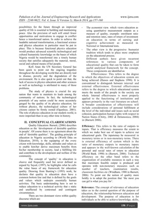 Pahalson et al Int. Journal of Engineering Research and Applications www.ijera.com
ISSN : 2248-9622, Vol. 4, Issue 3( Version 1), March 2014, pp.157-160
www.ijera.com 158 | P a g e
possibilities for the future through an improved
quality of life is essential to building and maintaining
peace. Also the provision of such will entail fewer
opportunities and motivations to engage in conflict
hence a transformed nation. In order to achieve the
laudable national transformation, a functional science
and physics education in particular must be put in
place. This is because functional physics education
would produce advanced scientific technological and
cultural humanistic knowledge on the bases of which
Nigeria would be transformed into a timely human
society that satisfies adequately the material, moral,
social and cultural means of her people.
Kofi Anan the UN Secretary General has
been quick to point out the ongoing tragedies
throughout the developing world that are directly tied
to disease, poverty and the degradation of the
environment. He is also quick to point out that, the
lack of access to physics education and other sciences
as well as technology is attributed to many of these
problems.
The study of physics is crucial for any
nation that wants to maintain its leads among the
community of nations. In fact, the technological
potentials of any nation could be more accurately
gauged by the quality of its physics education, for
without physics, the technological culture of her
citizens cannot be firmly rooted (Ogunleye, 2001).
The role of physics education in our modern world, is
more important than in any other time in history.
II. CONCEPTUAL CLARIFICATIONS
Quality Education: Barnett, (2006) describes
education as the „development of desirable qualities
in people‟. Of course there is no agreement about the
end of „desirable qualities‟. The guiding principle of
education in Nigeria according to (World Data on
Education, 2010), is the equipping of the every
citizen with knowledge, skills, attitudes and values as
to enable him/her derive maximum benefits from
his/her membership in society, lead a fulfilling life
and contribute to the development and welfare of the
community.
The concept of „quality‟ in education is
elusive and frequently used but never defined as
argued by Sayed, (1997); he highlights what he calls
the value bases of any framework for education
quality. Drawing from Bunting‟s (1993) work, he
declares that quality in education does have a
common bottom line and that is defined by the goals
and values which underpin essentially human
activities. The basic understanding here is not to
reduce education to a technical activity that s static
and unaffected by contextual and contingent
circumstances.
There are two dominant views within quality
discourse which are:
- The economist view. which views education as
using quantitative measurement outputs as a
measure of quality, example: enrolment ratio
and retention rates, rates of return of investment
on education in terms of earning and
cognitive achievement as measured in
National or International tests.
- The other view is the progressive /humanist
tradition which tends to place more emphasis
on the educational process.
Different authors have given recurrent
references to various components of
educational quality that can be taken to form
useful analytical framework for the concept.
These components are identified as:
Effectiveness: This refers to the degree
to which the objectives of education system are
being achieved (Hawes and Stephens 1990). It is
conventional to distinguish between internal and
external effectiveness. External effectiveness
refers to the degree to which educational system
meets the needs of the people in the society asa
whole. Internal effectiveness is most properly
applied to the functioning of institutions and
appears primarily in the vast literature on school.
A broader consideration of effectiveness will
include considerations of personal fulfillment at
the level of the individual and issues such as social
cohesion, participation human rights with respect to
Nation States (Chitty, 2002 & Delamonica, 2004)
in (Barnett 2006).
Efficiency: This refers to the ratio of outputs to
inputs. That is efficiency measures the extent to
which we make best use of inputs to achieve our
educational goals. The inputsmay be measured in
monetary terms or in non-monetary terms. There
is external efficiency of system which is the
ratio of monetary outputs to monetary inputs
and appears in the well-known calculation of the
personal and social rates of return to education
(World Bank. 1990) in (Barnett, 2006). Technical
efficiency on the other band refers to the
organization of available resources in such a way
that maximum feasible output is produced and
operates with non-monetary measures such as
number of teachers, examination results,
classroom facilities etc (Windham, 1988 in Barnett,
2006). To point out the notion of quality more
boldly is to adopt the position that „the most you
can gel is what you pay for‟.
Relevance: The concept of relevance of education
takes us to the central question of the purpose of
education, the relationship between education and
development. The purpose of education is for
individuals so be able to achieve knowledge, skills,
 