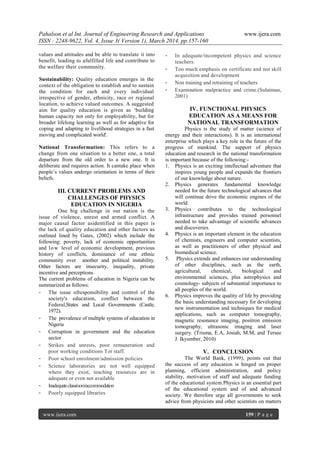 Pahalson et al Int. Journal of Engineering Research and Applications www.ijera.com
ISSN : 2248-9622, Vol. 4, Issue 3( Version 1), March 2014, pp.157-160
www.ijera.com 159 | P a g e
values and attitudes and be able to translate it into
benefit, leading to afulfilled life and contribute to
the welfare their community.
Sustainability: Quality education emerges in the
context of the obligation to establish and to sustain
the condition for each and every individual
irrespective of gender, ethnicity, race or regional
location, to achieve valued outcomes. A suggested
aim for quality education is given as „building
human capacity not only for employability, but for
broader lifelong learning as well as for adaptive for
coping and adapting to livelihood strategies in a fast
moving and complicated world'.
National Transformation: This refers to a
change from one situation to a better one, a total
departure from the old order to a new one. It is
deliberate and requires action. It cantake place when
people‟s values undergo orientation in terms of their
beliefs.
III. CURRENT PROBLEMS AND
CHALLENGES OF PHYSICS
EDUCATION IN NIGERIA
One big challenge in our nation is the
issue of violence, unrest and armed conflict. A
major causal factor asidentified in this paper is
the lack of quality education and other factors as
outlined lined by Gates, (2002) which include the
following: poverty, lack of economic opportunities
and low level of economic development, previous
history of conflicts, dominance of one ethnic
community over another and political instability.
Other factors are insecurity, inequality, private
incentive and perceptions.
The current problems of education in Nigeria can be
summarized as follows:
- The issue ofresponsibility and control of the
society's education, conflict between the
Federal,States and Local Governments (Castle.
1972).
- The prevalence of multiple systems of education in
Nigeria
- Corruption in government and the education
sector
- Strikes and unrests, poor remuneration and
poor working conditions Tor staff.
- Poor school enrolment/admission policies
- Science laboratories are not well equipped
where they exist, teaching resources are in
adequate or even not available
- Inadequateclassroom/accommodation
- Poorly equipped libraries
- In adequate/incompetent physics and science
teachers.
- Too much emphasis on certificate and not skill
acquisition and development
- Non training and retraining of teachers
- Examination malpractice and crime.(Sulaiman,
2001)
IV. FUNCTIONAL PHYSICS
EDUCATION AS A MEANS FOR
NATIONAL TRANSFORMATION
Physics is the study of matter (science of
energy and their interactions). It is an international
enterprise which plays a key role in the future of the
progress of mankind. The support of physics
education and research in the national transformation
is important because of the following:-
1. Physics is an exciting intellectual adventure that
inspires young people and expands the frontiers
of our knowledge about nature.
2. Physics generates fundamental knowledge
needed for the future technological advances that
will continue drive the economic engines of the
world.
3. Physics contributes to the technological
infrastructure and provides trained personnel
needed to take advantage of scientific advances
and discoveries.
4. Physics is an important element in the education
of chemists, engineers and computer scientists,
as well as practitioners of other physical and
biomedical science.
5. Physics extends and enhances our understanding
of other disciplines, such as the earth,
agricultural, chemical, biological and
environmental sciences, plus astrophysics and
cosmology- subjects of substantial importance to
all peoples of the world.
6. Physics improves the quality of life by providing
the basic understanding necessary for developing
new instrumentation and techniques for medical
applications, such as computer tomography,
magnetic resonance imaging, positron emission
tomography, ultrasonic imaging and laser
surgery. (Trisma, E.A, Josiah, M.M, and Tersee
J. Ikyumber, 2010)
V. CONCLUSION
The World Bank, (1999), points out that
the success of any education is hinged on proper
planning, efficient administration, and policy
stability, motivation of staff and adequate funding
of the educational system.Physics is an essential part
of the educational system and of and advanced
society. We therefore urge all governments to seek
advice from physicists and other scientists on matters
 